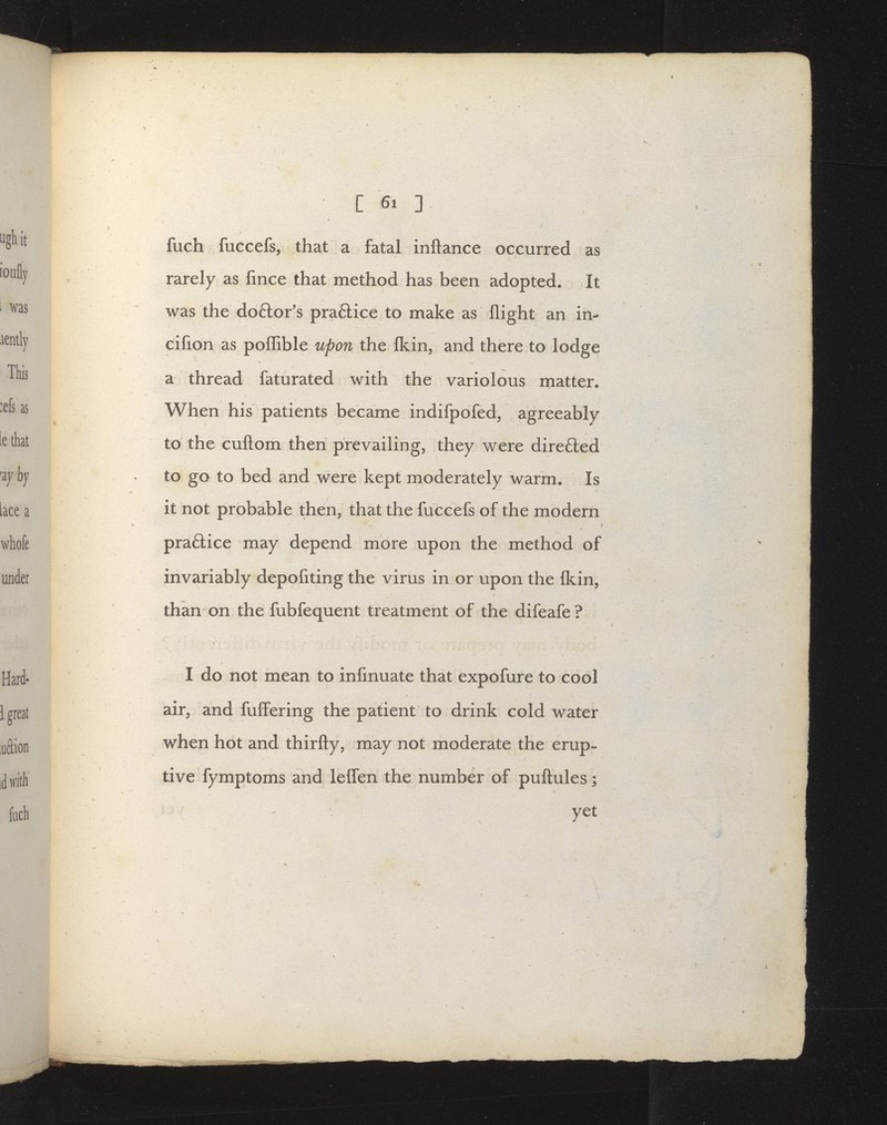 C fuch fuccefs, that a fatal inftance occurred as rarely as fmce that method has been adopted. It was the do6lor's praftice to make as flight an in- cifion as poflible upon the fl^in, and there to lodge a thread faturated with the variolous niatter. When his patients became indifpofed, agreeably to the cuftom then prevailing, they were dire£led to go to bed and were kept moderately warm. Is it not probable then, that the fuccefs of the modern v praftice may depend more upon the method of invariably depofiting the virus in or upon the fkin, than on the fubfequent treatment of the difeafe? I do not mean to infmuate that expofure to cool air, and fufl'ering the patient to drink cold water when hot and thirfty, may not moderate the erup- tive fymptoms and lelfen the number of puftules;