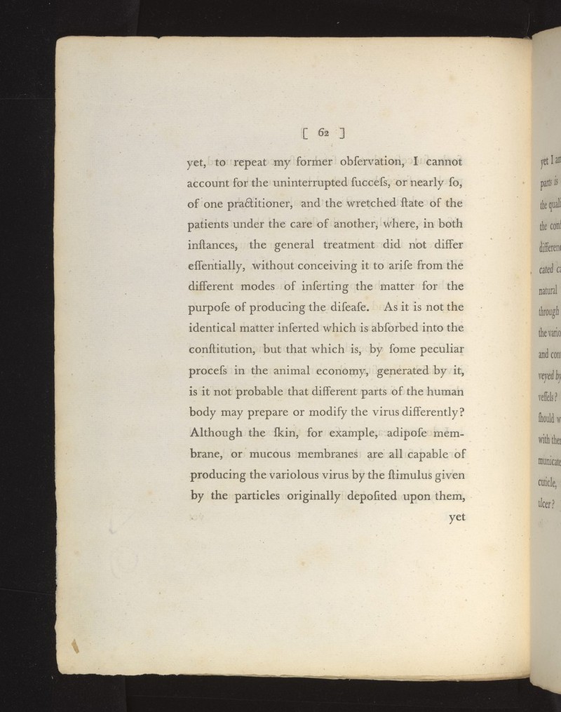 yet, to repeat my former obfervation, I cannot account for the uninterrupted fuccefs, or nearly fo, of one praftitioner, and the wretched ftate of the patients under the care of another, where; in both inftances, the general treatment did not differ effentially, without conceiving it to arife from the different modes of inferting the matter for the purpofe of producing the difeafe. As it is not the identical matter inferted which is abforbed into the conftitution, but that which is, by fome peculiar procefs in the animal economyV' generated by it, is it not probable that different parts of the human body may prepare or modify the virus dijfferently? Although the fkin, for example, adipofe mem- brane, or mucous membranes are all capable of producing the variolous virus by the ftimulus given by the particles originally depofited upon them,