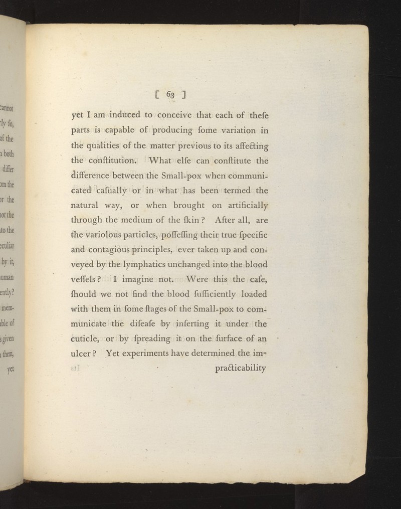 yet I am induced to conceive that each of thefe parts is capable of producing fome variation in the qualities of the matter previous to its afFe6ling the conftitution. What elfe can conftitute the difference between the Small-pox when communi- cated cafually or in what has been termed the natural way, or when brought on artificially through the medium of the fkin ? After all, are the variolous particles, poffeffing their true fpecific and contagious principles, ever taken up and con- veyed by the lymphatics unchanged into the blood velfels ? I imagine not. Were this the cafe, fhould we not find the blood fufficiently loaded with them in fome ftages of the Small-pox to com- municate the difeafe by inferting it under the cuticle, or by fpreading it on the furface of an ulcer ? Yet experiments have determined the im- ' pra6ticability