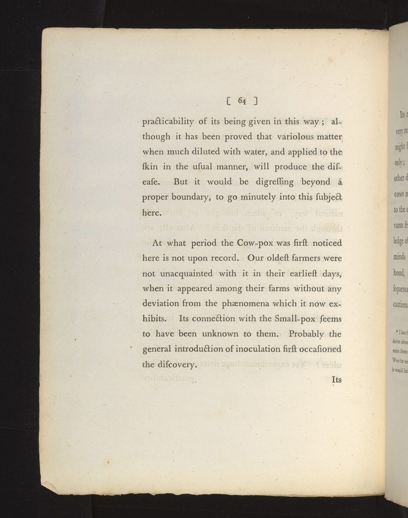 pra6licability of its being given irl this way ; al- though it has been proved that variolous matter when much diluted with water, and applied to the Ikin in the ufual manner, will produce the dif- eafe. But it would be digreffing beyond a proper boundary, to go minutely into this fubjeft here. At what period the Cow-pox was firft noticed here is not upon record. Our oldeft farmers were not unacquainted with it in their earlieft days, when it appeared among their farms without any deviation from the phaenomena which it now ex- hibits. Its connexion with the Small-pox feems to have been unknown to them. Probably the general introduftion of inoculation firft occafioned the difcovery. Its '1