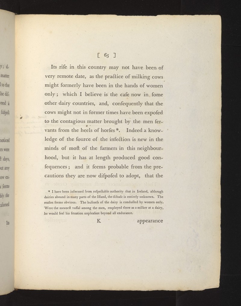 Its rife in this country may not have been of very remote date, as the praftice of milking cows ♦ might formerly have been in the hands of women only; which I believe is the cafe now in fome other dairy countries, and, confequently that the cows might not in former times have been expofed to the contagious matter brought by the men fer- ji • vants from the heels of horfes ^. Indeed a know- ledge of the fource of the infe6lion is new in the minds of moft of the farmers in this neighbour- hood, but it has at length produced good con- fequences; and it feems probable from the pre- cautions they are now difpofed to adopt, that the * I have been informed from refpeftable authority that in Ireland, although dairies abound in many parts of the Ifland, the difeafe is entirely unknown. The reafon feems obvious. The bufinefs of the dairy is condu6ted by women only* Were the meaneft vaffal among the men, employed there as a milker at a dairy, Jbe would feel his fituation unpleafant beyond all endurance. K * appearance