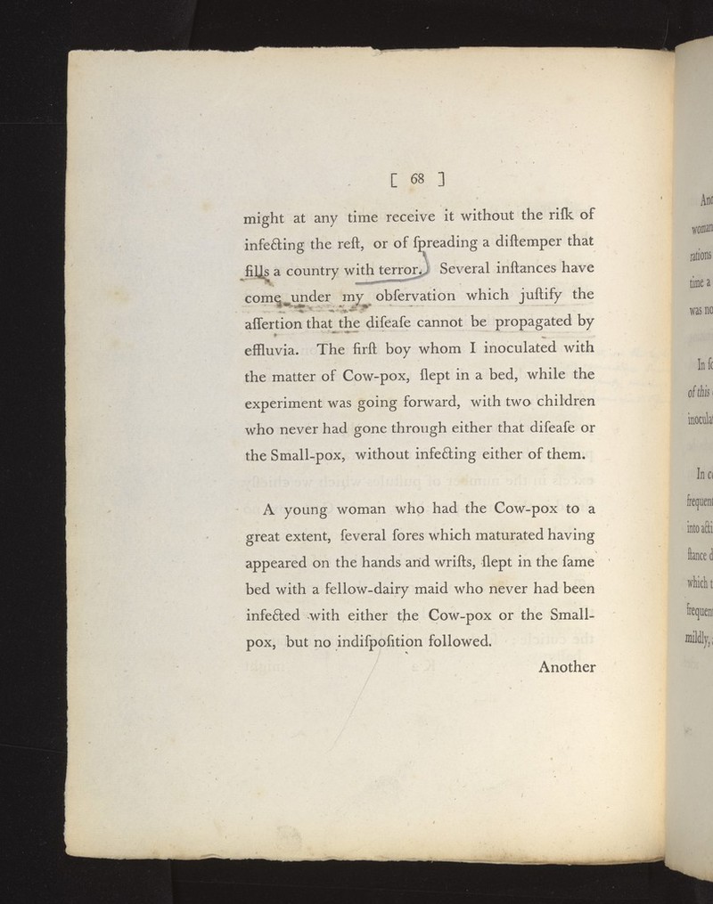 might at any time receive it without the rifk of infefting the reft, or of fpreading a diftemper that fills a country with terror^ Several inftances have come under my obfervation which juftify the affertion that the difeafe cannot be propagated by effluvia. The firft boy whom I inoculated with the matter of Cow-pox, flept in a bed, while the experiment was going forward, with two children who never had gone through either that difeafe or the Small-pox, without infe6ling either of them. A young woman who had the Cow-pox to a great extent, feveral fores which maturated having appeared on the hands arid wrifts, flept in the fame bed with a fellow-dairy maid who never had been infe£ted with either the Cow-pox or the Small- pox, but no indifpofltion followed. Another