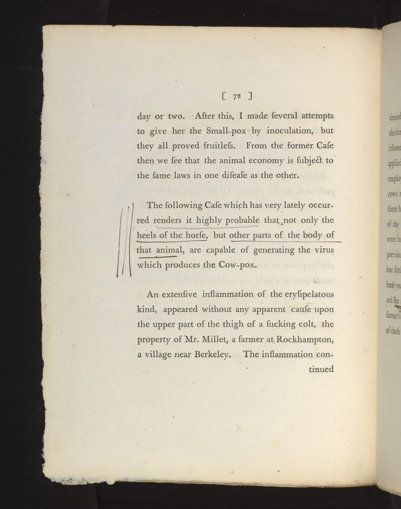 C 72 ] i day or two. After this, I made feveral attempts to give her the Small-pox by inoculation, but they all proved fruitlefs. From the former Cafe then we fee that the animal economy is fubje6l to the fame laws in one difeafe as the other. The following Cafe which has very lately occur- red renders it highly probable that ^not only the '^i -rniiiiii rrriiMii tj.MminrrnTiwiiimi .-.iiiinii ii>iin»ri«iriiiiH»JumaJ.ri<iMi»i ' heels of the horfe, but other parts of the body of that animal, are capable of generating the virus which produces the Cow-pox. An extenfive inflammation of the eryfipelatous kind, appeared without any apparent caufe upon the upper part of the thigh of a fucking colt, the property of Mr. Millet, a farmer at Rockhampton, a village near Berkeley. The inflammation con- tinued