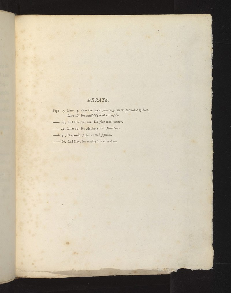 ERRATA. Page 5, Line 4, after the word Jhiverings infert fucceeded by Line 16, for needle/sly read heedlefsly. 24, Laft line but one, lov fore read tumour, 40, Line 12, for Macklovc read Mar Move, — 41, Note—for fcepticus read fepticus. — 60, Laft line, for moderate read modern.