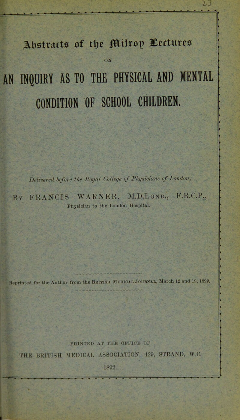 Abstracts of ttje JEiirot) Eectures ON AN INQUIRY AS TO THE PHYSICAL AND MENTAL CONDITION OF SCHOOL CHILDREN. Delivered before the Royal Colleye of Physicians of London, By FRANCIS WARNER, M.IJ.Lond., F.R.C.P., Physician to the London Hospital. Reprinted for the Author from the British Medical Journal, March 12 and 19, 1892. PRINTED AT THE OFFICE OF THIS BRITISH MEDICAL ASSOCIATION, 429, STRAND, YV.C. 1892.