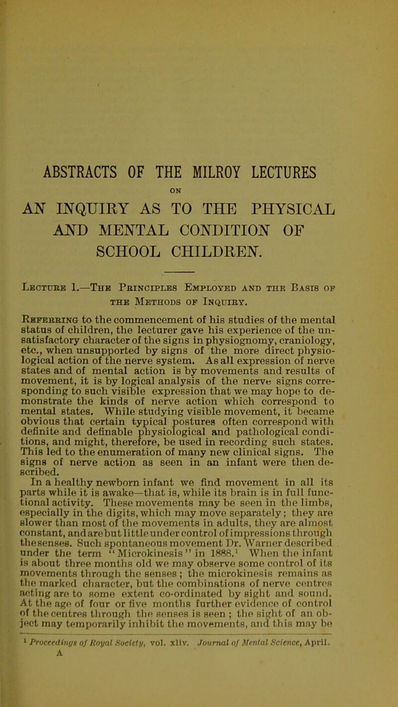 ABSTRACTS OF THE MILROY LECTURES ON AN INQUIRY AS TO THE PHYSICAL AND MENTAL CONDITION OF SCHOOL CHILDREN. Lecture 1.—The Principles Employed and the Basis of the Methods of Inquiry. Referring to the commencement of his studies of the mental status of children, the lecturer gave his experience of the un- satisfactory character of the signs in physiognomy, craniology, etc., when unsupported by signs of the more direct physio- logical action of the nerve system. As all expression of nerve states and of mental action is by movements and results of movement, it is by logical analysis of the nerve signs corre- sponding to such visible expression that we may hope to de- monstrate the kinds of nerve action which correspond to mental states. While studying visible movement, it became obvious that certain typical postures often correspond with definite and definable physiological and pathological condi- tions, and might, therefore, be used in recording such states. This led to the enumeration of many new clinical signs. The signs of nerve action as seen in an infant were then de- scribed. In a healthy newborn infant we find movement in all its parts while it is awake—that is, while its brain is in full func- tional activity. These movements may be seen in the limbs, especially in the digits,which may move separately; they are slower than most of the movements in adults, they are almost constant, andarebut little under control of impressions through thesenses. Such spontaneous movement Dr. Warner described under the term “ Microkinesis ” in 1888.1 When the infant is about three months old we may observe some control of its movements through the senses ; the microkinesis remains as the marked character, but the combinations of nerve centres acting are to some extent co-ordinated by sight and sound. At the age of four or five months further evidence of control of the centres through the senses is seen ; the sight of an ob- ject may temporarily inhibit the movements, and this may be