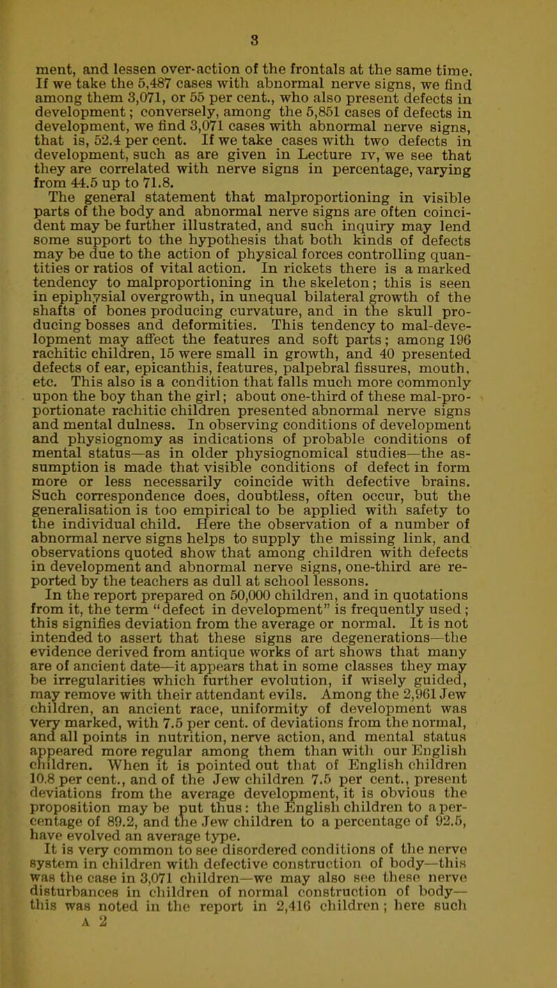 ment, and lessen over-action of the frontals at the same time. If we take the 5,487 cases with abnormal nerve signs, we find among them 3,071, or 55 per cent., who also present defects in development; conversely, among the 5,851 cases of defects in development, we find 3,071 cases with abnormal nerve signs, that is, 52.4 per cent. If we take cases with two defects in development, such as are given in Lecture rv, we see that they are correlated with nerve signs in percentage, varying from 44.5 up to 71.8. The general statement that malproportioning in visible parts of the body and abnormal nerve signs are often coinci- dent may be further illustrated, and such inquiry may lend some support to the hypothesis that both kinds of defects may be due to the action of physical forces controlling quan- tities or ratios of vital action. In rickets there is a marked tendency to malproportioning in the skeleton; this is seen in epiphysial overgrowth, in unequal bilateral growth of the shafts of bones producing curvature, and in the skull pro- ducing bosses and deformities. This tendency to mal-deve- lopment may affect the features and soft parts; among 196 rachitic children, 15 were small in growth, and 40 presented defects of ear, epicanthis, features, palpebral fissures, mouth, etc. This also is a condition that falls much more commonly upon the boy than the girl; about one-third of these mal-pro- portionate rachitic children presented abnormal nerve signs and mental dulness. In observing conditions of development and physiognomy as indications of probable conditions of mental status—as in older physiognomical studies—the as- sumption is made that visible conditions of defect in form more or less necessarily coincide with defective brains. Such correspondence does, doubtless, often occur, but the generalisation is too empirical to be applied with safety to the individual child. Here the observation of a number of abnormal nerve signs helps to supply the missing link, and observations quoted show that among children with defects in development and abnormal nerve signs, one-third are re- ported by the teachers as dull at school lessons. In the report prepared on 50,000 children, and in quotations from it, the term “defect in development” is frequently used; this signifies deviation from the average or normal. It is not intended to assert that these signs are degenerations—the evidence derived from antique works of art shows that many are of ancient date—it appears that in some classes they may be irregularities which further evolution, if wisely guided, may remove with their attendant evils. Among the 2,961 Jew children, an ancient race, uniformity of development was very marked, with 7.5 per cent, of deviations from the normal, and all points in nutrition, nerve action, and mental status appeared more regular among them than with our English children. When it is pointed out that of English children 10.8 per cent., and of the Jew children 7.5 per cent., present deviations from the average development, it is obvious the proposition maybe put thus: the English children to a per- centage of 89.2, and the Jew children to a percentage of 92.5, have evolved an average type. It is very common to see disordered conditions of the nerve system in children with defective construction of body—this was the case in 3,071 children—we may also see these nerve disturbances in children of normal construction of body— this was noted in the report in 2,416 children; here such A 2