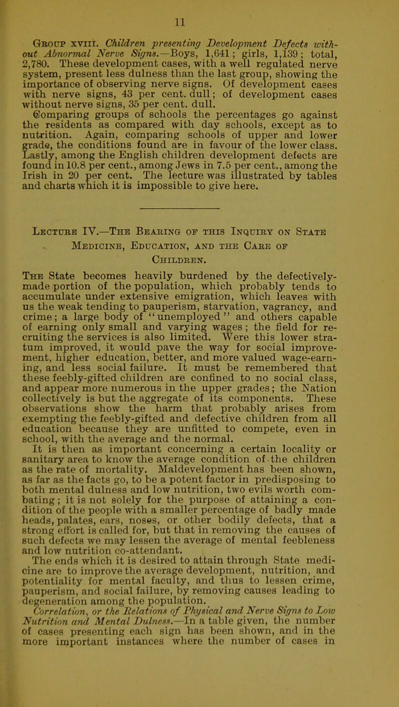 Gboup xviii. Children presenting Development Defects with- out Abnormal Nerve Signs.— Boys, 1,641; girls, 1,139; total, 2,780. These development cases, with a well regulated nerve system, present less dulness than the last group, showing the importance of observing nerve signs. Of development cases with nerve signs, 43 per cent, dull; of development cases without nerve signs, 35 per cent. dull. ©omparing groups of schools the percentages go against the residents as compared with day schools, except as to nutrition. Again, comparing schools of upper and lower grade, the conditions found are in favour of the lower class. Lastly, among the English children development defects are found in 10.8 per cent., among Jews in 7.5 per cent., among the Irish in 20 per cent. The lecture was illustrated by tables and charts which it is impossible to give here. Lecture IY.—The Bearing of this Inquiry on State Medicine, Education, and the Cabe of Childben. The State becomes heavily burdened by the defectively- made portion of the population, which probably tends to accumulate under extensive emigration, which leaves with us the weak tending to pauperism, starvation, vagrancy, and crime; a large body of “unemployed” and others capable of earning only small and varying wages; the field for re- cruiting the services is also limited. Were this lower stra- tum improved, it would pave the way for social improve- ment, higher education, better, and more valued wage-earn- ing, and less social failure. It must be remembered that these feebly-gifted children are confined to no social class, and appear more numerous in the upper grades; the Nation collectively is but the aggregate of its components. These observations show the harm that probably arises from exempting the feebly-gifted and defective children from all education because they are unfitted to compete, even in school, with the average and the normal. It is then as important concerning a certain locality or sanitary area to know the average condition of the children as the rate of mortality. Maldevelopment has been shown, as far as the facts go, to be a potent factor in predisposing to both mental dulness and low nutrition, two evils worth com- bating ; it is not solely for the purpose of attaining a con- dition of the people with a smaller percentage of badly made heads, palates, ears, noses, or other bodily defects, that a strong effort is called for, but that in removing the causes of such defects we may lessen the average of mental feebleness and low nutrition co-attendant. The ends which it is desired to attain through State medi- cine are to improve the average development, nutrition, and potentiality for mental faculty, and thus to lessen crime, pauperism, and social failure, by removing causes leading to degeneration among the population. Correlation, or the Relations of Physical and Nerve Signs to Low Nutrition and Mental Dulness.—In'a table given, the number of cases presenting each sign has been shown, and in the more important instances where the number of cases in