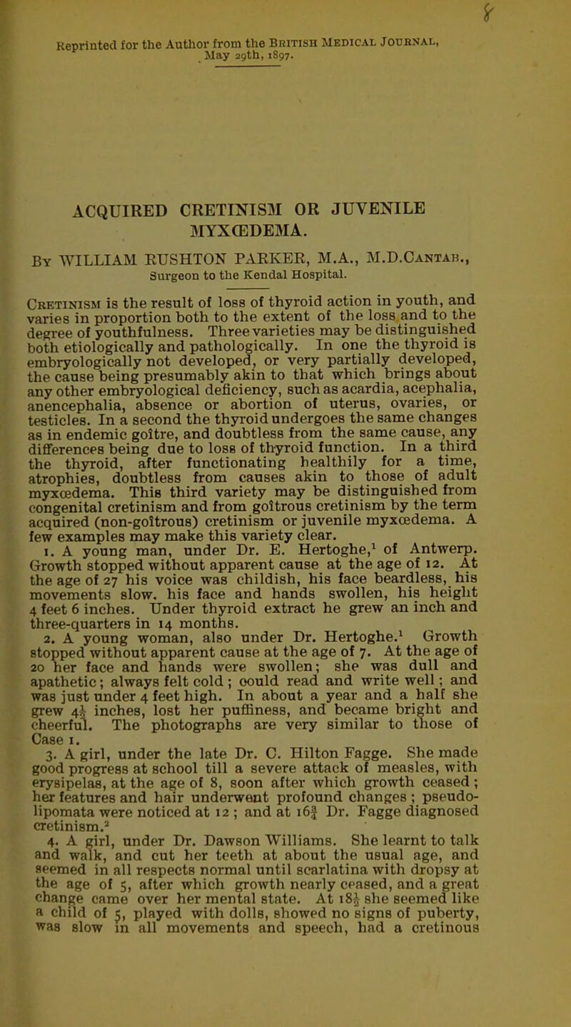 Reprinted for the Author from the British Medical Journal, May 29th, 1S97. ACQUIRED CRETINISM OR JUVENILE MYX (EDEMA. By WILLIAM RUSHTON PARKER, M.A., M.D.Cantab., Surgeon to the Kendal Hospital. Crktinism is the result of loss of thyroid action in youth, and varies in proportion both to the extent of the loss and to the degree of youthfulness. Three varieties may be distinguished both etiologically and pathologically. In one the thyroid is embryologically not developed, or very partially developed, the cause being presumably akin to that which brings about any other embryological deficiency, such as acardia, acephalia, anencephalia, absence or abortion of uterus, ovaries, or testicles. In a second the thyroid undergoes the same changes as in endemic goitre, and doubtless from the same cause, any differences being due to loss of thyroid function. In a third the thyroid, after functionating healthily for a time, atrophies, doubtless from causes akin to those of adult myxcedema. This third variety may be distinguished from congenital cretinism and from goitrous cretinism by the term acquired (non-goitrous) cretinism or juvenile myxcedema. A few examples may make this variety clear. 1. A young man, under Dr. E. Hertoghe,1 of Antwerp. Growth stopped without apparent cause at the age of 12. At the age of 27 his voice was childish, his face beardless, his movements slow, his face and hands swollen, his height 4 feet 6 inches. Under thyroid extract he grew an inch and three-quarters in 14 months. 2. A young woman, also under Dr. Hertoghe.1 Growth stopped without apparent cause at the age of 7. At the age of 20 her face and hands were swollen; she was dull and apathetic; always felt cold ; oould read and write well; and was just under 4 feet high. In about a year and a half she grew 4! inches, lost her puffiness, and became bright and cheerful. The photographs are very similar to those of Case 1. 3. A girl, under the late Dr. C. Hilton Fagge. She made good progress at school till a severe attack of measles, with erysipelas, at the age of 8, soon after which growth ceased ; her features and hair underwent profound changes ; pseudo- lipomata were noticed at 12 ; and at i6f Dr. Fagge diagnosed cretinism.2 4. A girl, under Dr. Dawson Williams. She learnt to talk and walk, and cut her teeth at about the usual age, and seemed in all respects normal until scarlatina with dropsy at the age of 5, after which growth nearly ceased, and a great change came over her mental state. At i8-£- she seemed like a child of 5, played with dolls, showed no signs of puberty, was slow in all movements and speech, had a cretinous