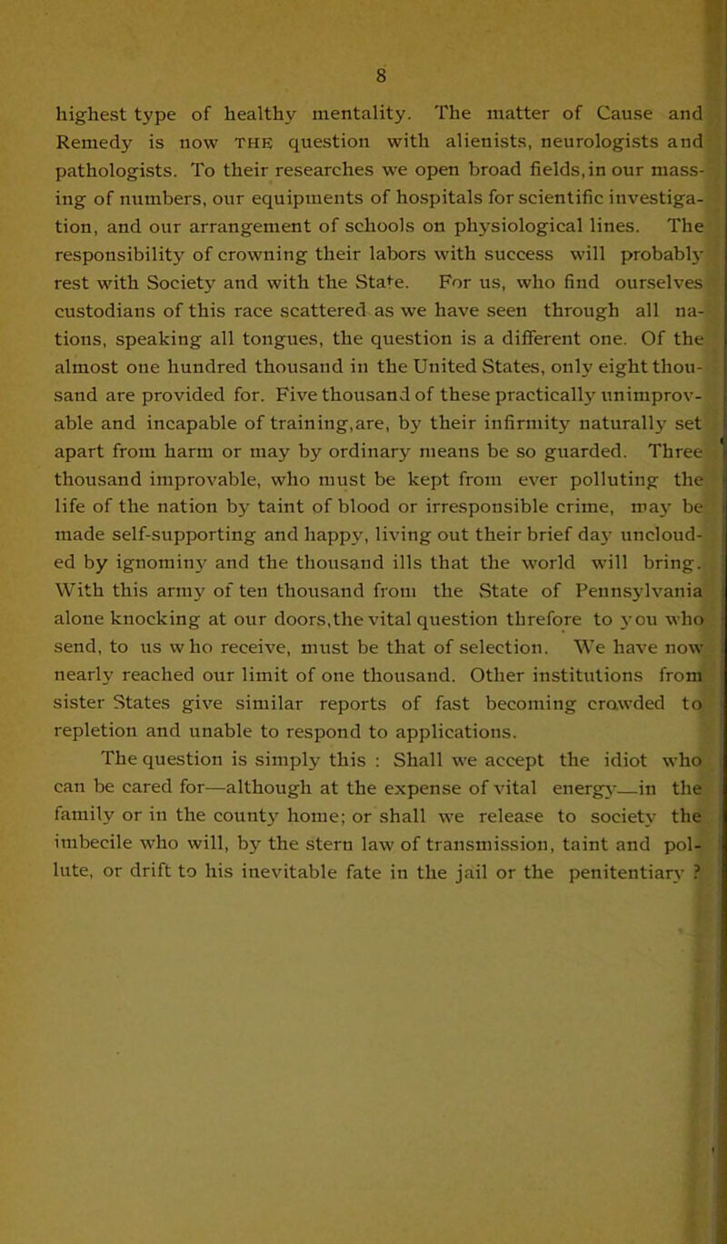 highest type of healthy mentality. The matter of Cause and Remedy is now the question with alienists, neurologists and pathologists. To their researches we open broad fields,in our mass- ing of numbers, our equipments of hospitals for scientific investiga- tion, and our arrangement of schools on physiological lines. The responsibility of crowning their labors with success will probabh- rest with Society and with the State. For us, who find ourselves custodians of this race scattered as we have seen through all na- tions, speaking all tongues, the question is a different one. Of the almost one hundred thousand in the United States, only eight thou- sand are provided for. Five thousand of these practically unimprov- able and incapable of training,are, by their infirmity naturally set apart from harm or may by ordinary means be so guarded. Three thousand improvable, who must be kept from ever polluting tin- life of the nation by taint of blood or irresponsible crime, ma}- 1». made self-supporting and happ3', living out their brief da}- uncloud- ed by ignominj' and the thousand ills that the world will bring. With this array of ten thousand from the State of Pennsylvania alone knocking at our doors,the vital question threfore to 3 0U who send, to us who receive, mi:st be that of selection. We have now nearly reached our limit of one thousand. Other institutions from sister States give similar reports of fast becoming crowded to repletion and unable to respond to applications. The question is simply this : Shall we accept the idiot who can be cared for—although at the expense of vital energy-—in the family or in the county home; or shall we release to society the imbecile who will, by the stern law of transmission, taint and pol- lute, or drift to his inevitable fate in the jail or the penitentiar\- ?