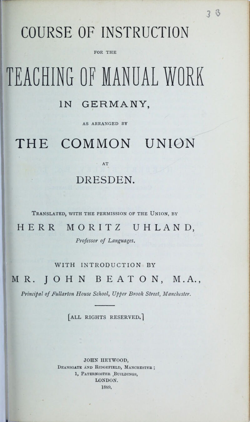 COURSE OF INSTRUCTION 3 TEACHING OF MANUAL WORK IN GERMANY, AS ARRANGED BY THE COMMON UNION DRESDEN. Translated, with the permission of the Union, by HERR MORITZ UHLAND, Professor of Languages. WITH INTRODUCTION BY MR. JOHN BEATON, M.A., Principal of Fullarton House School, Upper Brook Street, Manchester. [all rights reserved.] JOHN HEYWOOD, Deansgatk and Ridgefield, Manchester ; 1, Paternoster Buildings, LONDON. 1889, ■