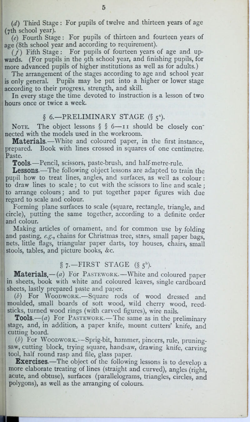 (d) Third Stage : For pupils of twelve and thirteen years of age (7 th school year). (e) Fourth Stage: For pupils of thirteen and fourteen years of age (8th school year and according to requirement). (/) Fifth Stage: For pupils of fourteen years of age and up- wards. (For pupils in the 9th school year, and finishing pupils, for more advanced pupils of higher institutions as well as for adults.) The arrangement of the stages according to age and school year is only general. Pupils may be put into a higher or lower stage according to their progress, strength, and skill. In every stage the time devoted to instruction is a lesson of two hours once or twice a week. § 6.—PRELIMINARY STAGE (§ 5^). Note. The object lessons § § 6—ii should be closely con nected with the models used in the workroom. Materials.—White and coloured paper, in the first instance, prepared. Book with lines crossed in squares of one centimetre. , Paste. Tools.—Pencil, scissors, paste-brush, and half-metre-rule. Lessons.—The following object lessons are adapted to train the pupil how to treat lines, angles, and surfaces, as well as colour : to draw lines to scale; to cut with the scissors to line and scale; to arrange colours; and to put together paper figures with due regard to scale and colour. Forming plane surfaces to scale (square, rectangle, triangle, and ' circle), putting the same together, according to a definite order I and colour. Making articles of ornament, and for common use by folding I and pasting, e.g.y chains for Christmas tree, stars, small paper bags, 1 nets, little flags, triangular paper darts, toy houses, chairs, small ; stools, tables, and picture books, (fcc. § 7.—FIRST STAGE (§ 5^^). Materials.—(^7) For Pastework.—White and coloured paper in sheets, book with white and coloured leaves, single cardboard sheets, lastly prepared paste and paper. (I?) For Woodwork.—Square rods of wood dressed and moulded, small boards of soft wood, wild cherry wood, reed- sticks, turned \vood rings (with carved figures), wire nails. Tools.—(a) For Pastework.—The same as in the preliminary stage, and, in addition, a paper knife, mount cutters’ knife, and . cutting board. (d) For Woodwork.--Sprig-bit, hammer, pincers, rule, pruning- ■ saw', cutting block, trying square, handsaw', drawing knife, carving tool, half round rasp and file, glass paper. Exercises.—The object of the following lessons is to develop a more elaborate treating of lines (straight and curved), angles (right, acute, and obtuse), surfaces (parallelograms, triangles, circles, and polygons), as well as the arranging of colours.