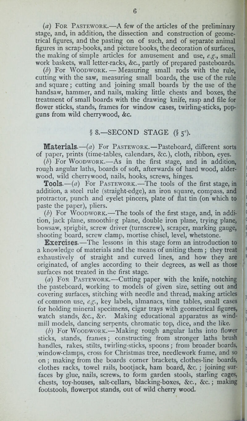 {a) For Pastework.—A few of the articles of the preliminary stage, and, in addition, the dissection and construction of geome- trical figures, and the pasting on of such, and of separate animal figures in scrap-books, and picture books, the decoration of surfaces, the making of simple articles for amusement and use, e.g., small work baskets, wall letter-racks, &c., partly of prepared pasteboards. {b) For Woodwork. — Measuring small rods with the rule, cutting with the saw, measuring small boards, the use of the rule and square; cutting and joining small boards by the use of the handsaw, hammer, and nails, making little chests and boxes, the treatment of small boards with the drawing knife, rasp and file for flower sticks, stands, frames for window cases, twirling-sticks, pop- guns from wild cherrywood, &c. § 8.—SECOND STAGE (§ 5*=). Materials.—{a) For Pastework.—Pasteboard, different sorts of paper, prints (time-tables, calendars, &c.), cloth, ribbon, eyes. {b) For Woodwork.—As in the first stage, and in addition, rough angular laths, boards of soft, afterwards of hard wood, alder- wood, wild cherrywood, nails, hooks, screws, hinges. Tools.—{a) For Pastework.—The tools of the first stage, in addition, a steel rule (straight-edge), an iron square, compass, and protractor, punch and eyelet pincers, plate of flat tin (on which to paste the paper), pliers. {b) For Woodwork.—The tools of the first stage, and, in addi- tion, jack plane, smoothing plane, double iron plane, trying plane, bowsaw, sprigbit, screw driver (turnscrew), scraper, marking gauge, shooting board, screw clamp, mortise chisel, level, whetstone. Exercises.—The lessons in this stage form an introduction to a knowledge of materials and the means of uniting them; they treat exhaustively of straight and curved lines, and how they are originated, of angles according to their degrees, as well as those surfaces not treated in the first stage. {a) For Pastework.—Cutting paper with the knife,' notching the pasteboard, working to models of given size, setting out and covering surfaces, stitching with needle and thread, making articles of common use, e.g., key labels, almanacs, time tables, small cases for holding mineral specimens, cigar trays with geometrical figures, watch stands, &c., &c. Making educational apparatus as wind- mill models, dancing serpents, chromatic top, dice, and the like. (b) For Woodwork.—Making rough angular laths into flower sticks, stands, frames; constructing from stronger laths brush handles, rakes, stilts, twirling-sticks, spoons; from broader boards, window-clamps, cross for Christmas tree, needlework frame, and so on; making from the boards corner brackets, clothes-line boards, clothes racks, towel rails, bootjack, ham board, &c. ; joining sur- faces by glue, nails, screws, to form garden stools, starling cages, chests, toy-houses, salt-cellars, blacking-boxes, &c., &c.; making footstools, flowerpot stands, out of wild cherry wood.