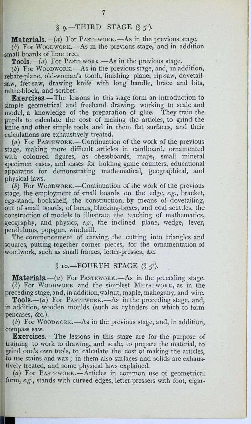 § 9.—THIRD STAGE (§ 5*). Materials.—{a) For Pastework.—As in the previous stage. {b) For Woodwork.—As in the previous stage, and in addition small boards of lime tree. Tools.—{a) For Pastework.—As in the previous stage. {b) For Woodwork.—As in the previous stage, and, in addition, i rebate-plane, old-woman’s tooth, finishing plane, rip-saw, dovetail- saw, fret-saw, drawing knife with long handle, brace and bits, mitre-block, and scriber. Exercises.—The lessons in this stage form an introduction to i simple geometrical and freehand drawing, working to scale and model, a knowledge of the preparation of glue. They train the pupils to calculate the cost of making the articles, to grind the knife and other simple tools, and in them flat surfaces, and their t calculations are exhaustively treated. {a) For Pastework.—Continuation of the work of the previous stage, making more difficult articles in cardboard, ornamented . with coloured figures, as chessboards, maps, small mineral 1 specimen cases, and cases for holding game counters, educational : apparatus for demonstrating mathematical, geographical, and I physical laws. ; {b) For Woodwork.—Continuation of the work of the previous i stage, the employment of small boards on the edge, e.g., bracket, egg-stand, bookshelf, the construction, by means of dovetailing, .out of small boards, of boxes, blacking-boxes, and coal scuttles, the ; construction of models to illustrate the teaching of mathematics, geography, and physics, e.g.^ the inclined plane, wedge, lever, pendulums, pop-gun, windmill. , The commencement of carving, the cutting into triangles and Isquares, putting together corner pieces, for the ornamentation of ^woodwork, such as small frames, letter-presses, &c. § 10.—FOURTH STAGE (§ 5®). Materials.—{d) For Pastework.—As in the preceding stage. {b) For Woodwork and the simplest Metalwork, as in the preceding stage, and, in addition, walnut, maple, mahogany, and wire. Tools.—{a) For Pastework.—As in the preceding stage, and, in addition, wooden moulds (such as cylinders on which to form pencases, &c.). {b) For Woodwork.—As in the previous stage, and, in addition, compass saw. Exercises.—The lessons in this stage are for the purpose of training to work to drawing, and scale, to prepare the material, to grind one’s own tools, to calculate the cost of making the articles, to use stains and wax; in them also surfaces and solids are exhaus- tively treated, and some physical laws explained. {a) For Pastework.—Articles in common use of geometrical form, e.g^ stands with curved edges, letter-pressers with foot, cigar-