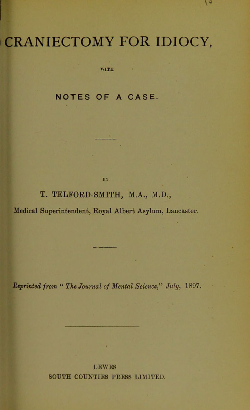 CRANIECTOMY FOR IDIOCY, ■W1TU NOTES OF A CASE. BY T. TELFORD-SMITH, M.A., M.D., Medical Superintendent, Royal Albert Asylum, Lancaster. Reprinted from  The Journal of Mental Science,'1 July, 1897. LEWES SOUTH COUNTIES PRESS LIMITED.