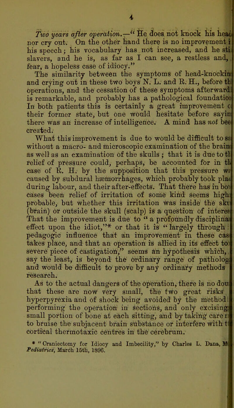 Two years after operation.— He does not knock his heao nor cry out. On the other hand there is no improvement i his speech; his vocabulary has not increased, and he sti slavers, and he is, as far as I can see, a restless and,. fear, a hopeless case of idiocy. The similarity between the symptoms of head-knockinr and crying out in these two boys N. L. and R. H., before tW operations, and the cessation of these symptoms afterward: is remarkable, and probably has a pathological foundation In both patients this is certainly a great improvement c their former state, but one would hesitate before sayin: there was an increase of intelligence. A mind has not bee created. What this improvement is due to would be difficult to 88 without a macro- and microscopic examination of the braini as well as an examination of the skulls ; that it is due totl relief of pressure could, perhaps, be accounted for in tl case of E. H. by the supposition that this pressure wr caused by subdural haemorrhages, which probably took plat during labour, and their after-effects. That there has inbo^ cases been relief of irritation of some kind seems high- probable, but whether this irritation was inside the ski (brain) or outside the skull (scalp) is a question of intere? That the improvement is due to  a profoundly disciplina; effect upon the idiot,* or that it is  largely through i pedagogic influence that an improvement in these cas: takes place, and that an operation is allied in its effect to severe piece of castigation, seems an hypothesis which, say the least, is beyond the ordinary range of patholog and would be difficult to prove by any ordinary methods research. As to the actual dangers of the operation, there is no dou that these are now very small, the two great risks hyperpyrexia and of shock being avoided by the method performing the operation in sections, and only excising small portion of bone at each sitting, and by taking carer to bruise the subjacent brain substance or interfere with t cortical thermotaxic centres in the cerebrum. *  Craniectomy for Idiocy and Imbecility, by Cbarles L. Dana, M Pediatrics, March 15th, 1896.