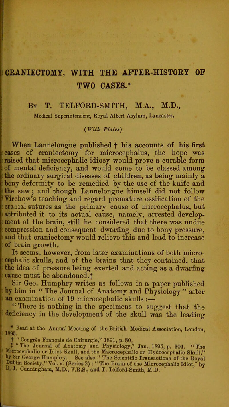 iCEANIECTOMY, WITH THE AFTER-HISTORY OF TWO CASES.* I By T. TELFORD-SMITH, M.A., M.D., 1 Medical Superintendent, Royal Albert Asylum, Lancaster, j {With Platet), ! When Lannelongue published f his accounts of his first leases of craniectomy for microcephalus, the hope was raised that microcephalic idiocy would prove a curable form : of mental deficiency, and would come to be classed among [ the ordinary surgical diseases of children, as being mainly a i bony deformity to be remedied by the use of the knife and r the saw; and though Lannelongue himself did not follow ? Virchow’s teaching and regard premature ossification of the f cranial sutures as the primary cause of microcephalus, but : attributed it to its actual cause, namely, arrested develop- , ment of the brain, still he considei’ed that there was undue ■ compression and consequent dwarfing due to bony pressure, ' and that craniectomy would relieve this and lead to increase of brain growth. It seems, however, from later examinations of both micro- ■ cephalic skulls, and of the brains that they contained, that the idea of pressure being exerted and acting as a dwarfing cause must be abandoned.^ Sir Geo. Humphry writes as follows in a paper published by him in “ The Journal of Anatomy and Physiology ” after an examination of 19 microcephalic skulls :— “ There is nothing in the specimens to suggest that the deficiency in the development of the skull was the leading I * Read at the Annual Meeting of the British Medical Assooiation. London. I 1896. ’ 5 t “ Congrfes Fran(}ai8 de Chirurgie,” 1891, p. 80. 5 + “The Journal of Anatomy and Physiology,’’ Jan., 1896, p. 304. “The i Microcephalic or Idiot Sknll, and the Maorooephalio or Hydrocephalic Skull,” I ^ Sir George Humphry. See also “ The Scientific Transactions of the Royal Dublin Society,” Vol. v. (Series 2) : “ The Brain of the Microcephalic Idiot,” by