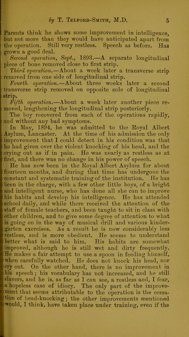 Parents think he shows some improvement in intelligence, but not more than they would have anticipated apart from the operation. Still very restless. Speech as before. Has grown a good deal. Second operation, Sept., 1893.—A sepai’ate longitudinal piece of bone removed close to first strip. Third operation.—About a week later a transverse strip removed from one side of longitudinal strip. Fourth operation.—About three weeks later a second transverse strip removed on opposite side of longitudinal strip. Fifth operation.—About a week later another piece re- moved, lengthening the longitudinal strip posteriorly. The boy recovered from each of the operations rapidly, and vpithout any bad symptoms. In May, 1894, he was admitted to the Eoyal Albert Asylum, Lancaster. At the time of his admission the only improvement that I could detect in his condition was that he had given over the violent knocking of his head, and the crying out as if in pain. He was nearly as restless as at first, and there was no change in his power of speech. He has now been in the Royal Albert Asylum for about fourteen months, and dui’ing that time has undergone the constant and systematic training of the institution. He has been in the charge, with a few other little boys, of a bright and intelligent nurse, who has done all she can to improve his habits and develop his intelligence. He has attended school daily, and while there received the attention of the staff of female teachers, and been taught to sit in class with other children, and to give some degree of attention to what is going on in the way of musical drill and various kinder- .garten exercises. As a result he is now considerably less restless, and is more obedient. He seems to understand better what is said to him. His habits are somewhat improved, although he is still wet and dirty frequently. He makes a fair attempt to use a spoon in feeding himself, when carefully watched. He does not knock his head, nor cry out. On the other hand, there is no improvement in his speech ; his vocabulary has not increased, and he still slavers, and he is, as far as I can see, a restless and, I fear, a hopeless case of idiocy. The only part of the improve- ment that seems attributable to the operation is the cessa- tion of head-knocking; the other improvements mentioned would, I think, have taken place under training, even if the