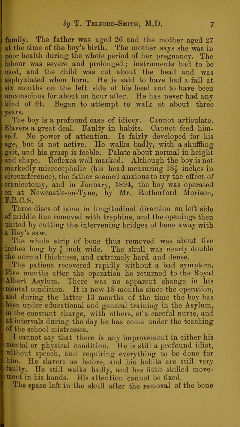 family. The father was aged 26 and the mother aged 27 at the time of the boy’s birth. The mother says she was in ; poor health during the whole period of her pregnancy. The . labour was severe and prolonged ; instruments had to be used, and the child was cut about the head and was ^ asphyxiated when born. He is said to have had a fall at r six months on the left side of his head and to have been unconscious for about an hour after. He has never had any kind of fit. Began to attempt to walk at about three years. The boy is a profound case of idiocy. Cannot articulate. Slavers a great deal. Faulty in habits. Cannot feed him- : self. No power of attention. Is fairly developed for his age, but is not active. He walks badly, with a shuffling . gait, and his grasp is feeble. Palate about normal in height and shape. Reflexes well marked. Although the boy is not markedly microcephalic (his head measuring 18| inches in circumference), the father seemed anxious to try the effect of craniectomy, and in January, 1894, the boy was operated on at Newcastle-on-Tyne, by Mr. Rutherford Morison, F.R.C.S. Three discs of bone in longitudinal direction on left side of middle line removed with trephine, and the openings then united by cutting the intervening bridges of bone away with ) a Hey’s saw. ! The whole strip of bone thus removed was about five I inches long by ^ inch wide. The skull was nearly double ; the normal thickness, and extremely hard and dense. The patient recovered rapidly without a bad symptom. Five months after the operation he returned to the Royal Albert Asylum. There was no apparent change in his I mental condition. It is now 18 months since the operation, land during the latter 13 months of the time the boy has been under educational and general training in the Asylum, in the constant charge, with others, of a careful nurse, and at intervals during the day he has come under the teaching of the school mistresses. I cannot say that there is any improvement in either his mental or physical condition. He is still a profound idiot, without speech, and requiring everything to be done for him. He slavers as before, and his habits are still very faulty. He still walks badly, and has little skilled move- ment in his hands. His attention cannot be fixed. The space left in the skull after the removal of the bone