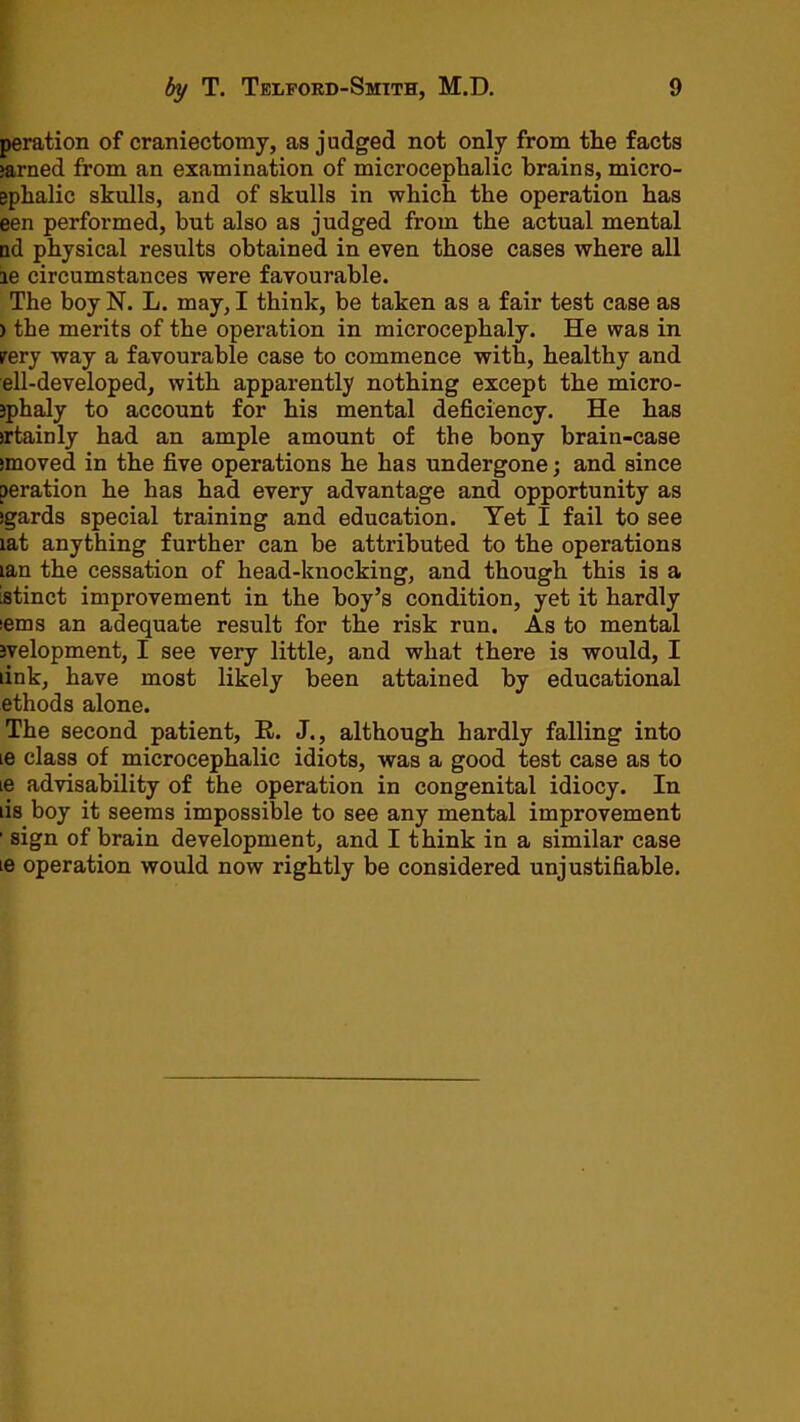 peration of craniectomy, as judged not only from the facts >arned from an examination of microcephalic brains, micro- ephalic skulls, and of skulls in which the operation has een performed, but also as judged from the actual mental ud physical results obtained in even those cases where all ie circumstances were favourable. The boy N. L. may, I think, be taken as a fair test ease as ) the merits of the operation in microcephaly. He was in irery way a favourable case to commence with, healthy and ell-developed, with apparently nothing except the micro- jphaly to account for his mental deficiency. He has irtainly had an ample amount of the bony brain-case smoved in the five operations he has undergone; and since peration he has had every advantage and opportunity as jgards special training and education. Yet I fail to see lat anything further can be attributed to the operations lan the cessation of head-knocking, and though this is a istinct improvement in the boy’s condition, yet it hardly lems an adequate result for the risk run. As to mental jvelopment, I see very little, and what there is would, I link, have most likely been attained by educational ethods alone. The second patient, R. J., although hardly falling into le class of microcephalic idiots, was a good test case as to le advisability of the operation in congenital idiocy. In lis boy it seems impossible to see any mental improvement ’ sign of brain development, and I think in a similar case le operation would now rightly be considered unjustifiable.