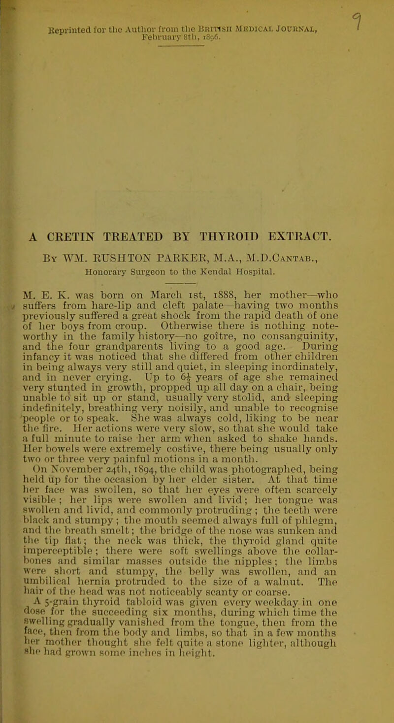 Reprinted ior the Author from the British Medical Journal, February 8th, i8r.6. A CRETIN TREATED BY THYROID EXTRACT. By WM. RUSHTON PARKER, M.A., M.D.Cantab., Honorary Surgeon to the Kendal Hospital. M. E. K. was born on March ist, 1888, her mother—who suffers from hare-lip and cleft palate—having two months previously suffered a great shock from the rapid death of one of her boys from croup. Otherwise there is nothing note- worthy in the family history—no goitre, no consanguinity, and the four grandparents living to a good age. During infancy it was noticed that she differed from other children in being always very still and quiet, in sleeping inordinately, and in never crying. Dp to 65 years of age she remained very stunted in growth, propped up all day on a chair, being unable to sit up or stand, usually very stolid, and sleeping indefinitely, breathing very noisily, and unable to recognise people or to speak. She was always cold, liking to be near the fire. Her actions were very slow, so that she would take a full minute to raise her arm when asked to shake hands. Her bowels were extremely costive, there being usually only two or three very painful motions in a month. On November 24th, 1894, the child was photographed, being held up for the occasion by her elder sister. At that time her face was swollen, so that her eyes were often scarcely visible; her lips were swollen and livid; her tongue was swollen and livid, and commonly protruding ; the teeth were black and stumpy ; the mouth seemed always full of phlegm, and the breath smelt; the bridge of the nose was sunken and the tip flat; the neck was thick, the thyroid gland quite imperceptible; there were soft swellings above the collar- bones and similar masses outside the nipples; the limbs were short and stumpy, the belly was swollen, and an umbilical hernia protruded to the size of a walnut. The hair of the head was not noticeably scanty or coarse. A 5-grain thyroid tabloid was given every weekday in one dose for the succeeding six months, during which time the swelling gradually vanished from the tongue, then from the face, then from the body and limbs, so that in a few months her mother thought she felt quite a stone lighter, although she had grown some inches in height.