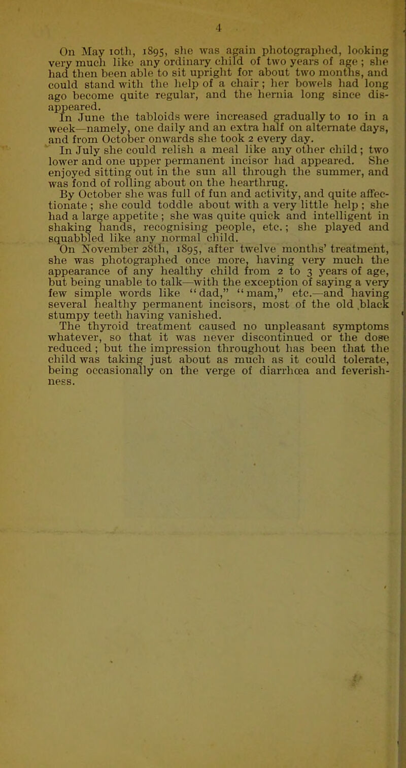 4 On May ioth, 1895, she was again photographed, looking very much like any ordinary child of two years of age ; she had then been able to sit upright for about two months, and could stand with the help of a chair; her bowels had long ago become quite regular, and the hernia long since dis- appeared. In June the tabloids were increased gradually to 10 in a week—namely, one daily and an extra half on alternate days, and from October onwards she took 2 every day. In July she could relish a meal like any other child; two lower and one upper permanent incisor had appeared. She enjoyed sitting out in the sun all through the summer, and was fond of rolling about on the hearthrug. By October she was full of fun and activity, and quite affec- tionate ; she could toddle about with a very little help ; she had a large appetite ; she was quite quick and intelligent in shaking hands, recognising people, etc.; she played and squabbled like any normal child. On November 28th, 1S95, after twelve months’ treatment, she was photographed once more, having very much the appearance of any healthy child from 2 to 3 years of age, but being unable to talk—with the exception of saying a very few simple words like “dad,” “mam,” etc.—and having several healthy permanent incisors, most of the old black stumpy teeth having vanished. The thyroid treatment caused no unpleasant symptoms whatever, so that it was never discontinued or the dose reduced ; but the impression throughout has been that the child was taking just about as much as it could tolerate, being occasionally on the verge of diarrhoea and feverish- ness.