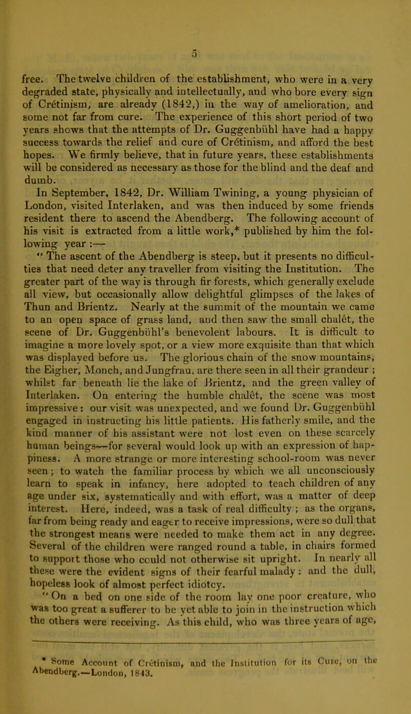 free. The twelve children of the establishment, who were in a very degraded state, physically and intellectually, and who bore every sign of Cretinism, are already (1842,) in the way of amelioration, and some not far from cure. The experience of this short period of two years shows that the attempts of Dr. Guggenbuhl have had a happy success towards the relief and cure of Cr6tinism, and afford the best hopes. We firmly believe, that in future years, these establishments will be considered as necessary as those for the blind and the deaf and dumb. In September, 1842, Dr. William Twining, a young physician of London, visited Interlaken, and was then induced by some friends resident there to ascend the Abendberg. The following account of his visit is extracted from a little work,* published by him the fol- lowing year :— “ The ascent of the Abendberg is steep, but it presents no difficul- ties that need deter any traveller from visiting the Institution. The greater part of the way is through fir forests, which generally exclude all view, but occasionally allow delightful glimpses of the lakes of Thun and Brientz. Nearly at the summit of the mountain we came to an open space of grass land, and then saw the small chalet, the scene of Dr. Guggenbuhl’s benevolent labours. It is difficult to imagine a more lovely spot, or a view more exquisite than that which was displayed before us. The glorious chain of the snow mountains, the Eigher, Monch, and Jungfrau, are there seen in all their grandeur ; whilst far beneath lie the lake of Brientz, and the green valley of Interlaken. On entering the humble chalet, the scene was most impressive: our visit was unexpected, and we found Dr. Guggenbuhl engaged in instructing his little patients. His fatherly smile, and the kind manner of his assistant were not lost even on these scarcely human beings—for several would look up with an expression of hap- piness. A more strange or more interesting school-room was never seen; to watch the familiar process by which we all unconsciously learn to speak in infancy, here adopted to teach children of any age under six, systematically and with effort, was a matter of deep interest. Here, indeed, was a task of real difficulty ; as the organs, far from being ready and eagtr to receive impressions, were so dull that the strongest means were needed to make them act in any degree. Several of the children were ranged round a table, in chairs formed to suppoit those who could not otherwise sit upright. In nearly all these were the evident signs of their fearful malady: and the dull, hopeless look of almost perfect idiotcy. “ On a bed on one side of the room lay one poor creature, who wTas too great a sufferer to be yet able to join in the instruction which the others were receiving. As this child, who was three years of age, * Some Account of Cretinism, and the institution fetr its Cure, on the Abendberg.—London, 1843.