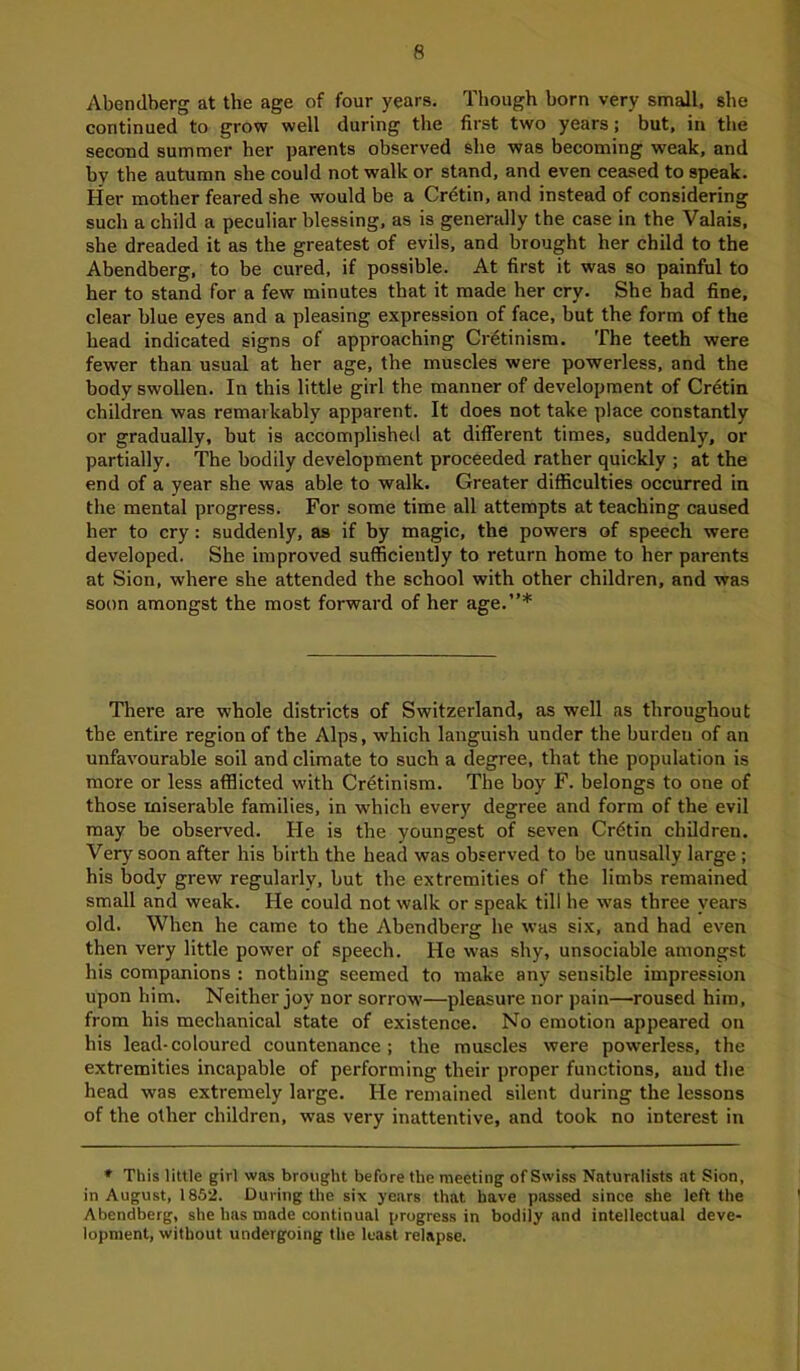 Abendberg at the age of four years. Though born very small, she continued to grow well during the first two years; but, in the second summer her parents observed she was becoming weak, and by the autumn she could not walk or stand, and even ceased to speak. Her mother feared she would be a Cretin, and instead of considering such a child a peculiar blessing, as is generally the case in the Valais, she dreaded it as the greatest of evils, and brought her child to the Abendberg, to be cured, if possible. At first it was so painful to her to stand for a few minutes that it made her cry. She had fine, clear blue eyes and a pleasing expression of face, but the form of the head indicated signs of approaching Cretinism. The teeth were fewer than usual at her age, the muscles were powerless, and the body swollen. In this little girl the manner of development of Cretin children was remarkably apparent. It does not take place constantly or gradually, but is accomplished at different times, suddenly, or partially. The bodily development proceeded rather quickly ; at the end of a year she was able to walk. Greater difficulties occurred in the mental progress. For some time all attempts at teaching caused her to cry: suddenly, as if by magic, the powers of speech were developed. She improved sufficiently to return home to her parents at Sion, where she attended the school with other children, and was soon amongst the most forward of her age.”* There are whole districts of Switzerland, as well as throughout the entire region of the Alps, which languish under the burden of an unfavourable soil and climate to such a degree, that the population is more or less afflicted with Crdtinism. The boy F. belongs to one of those miserable families, in which every degree and form of the evil may be observed. He is the youngest of seven Crdtin children. Very soon after his birth the head was observed to be unusally large ; his body grew regularly, but the extremities of the limbs remained small and weak. He could not walk or speak till he was three years old. When he came to the Abendberg he was six, and had even then very little power of speech. He was shy, unsociable amongst his companions : nothing seemed to make any sensible impression upon him. Neither joy nor sorrow'—pleasure nor pain—roused him, from his mechanical state of existence. No emotion appeared on his lead-coloured countenance; the muscles were powerless, the extremities incapable of performing their proper functions, and the head was extremely large. He remained silent during the lessons of the other children, was very inattentive, and took no interest in * This little girl was brought before the meeting of Swiss Naturalists at Sion, in August, 1852. During the six years that have passed since she left the Abendberg, she has made continual progress in bodily and intellectual deve- lopment, without undergoing the least relapse.