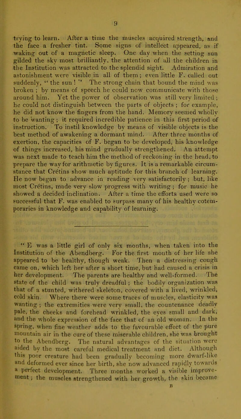 trying to learn. After a time the muscles acquired strength, and the face a fresher tint. Some signs of intellect appeared, as if waking out of a magnetic sleep. One day when the setting sun gilded the sky most brilliantly, the attention of all the children in the Institution was attracted to the splendid sight. Admiration and astonishment were visible in all of them; even little F. called out suddenly, “ the sun ! ” The strong chain that bound the mind was broken ; by means of speech he could now communicate with those around him. Yet the power of observation was still very limited ; he could not distinguish between the parts of objects ; for example, he did not know the fingers from the hand. Memory seemed wholly to be wanting ; it required incredible patience in this first period of instruction. To instil knowledge by means of visible objects is the best method of awakening a dormant mind. After three months of exertion, the capacities of F. began to be developed, his knowledge of things increased, his mind gradually strengthened. An attempt was next made to teach him the method of reckoning in the head, to prepare the way for arithmetic by figures. It is a remarkable circum- stance that Cretins show much aptitude for this branch of learning. He now began to advance in reading very satisfactorily ; but, like most Cretins, made very slow progress with writing ; for music he showed a decided inclination. After a time the efforts used were so successful that F. was enabled to surpass many of his healthy cotem- poraries in knowledge and capability of learning. “ E was a little girl of only six months, when taken into the Institution of the Abendberg. For the first mouth of her life she appeared to be healthy, though weak. Then a distressing cough came on, which left her after a short time, but had caused a crisis in her development. The parents are healthy and well-formed. The state of the child was truly dreadful ; the bodily organization was that of a stunted, withered skeleton, covered with a lived, wrinkled, cold skin. Where there were some traces of muscles, elasticity was wanting ; the extremities were very small, the countenance deadly pale, the cheeks and forehead wrinkled, the eyes small and dark, and the whole expression of the face that of an old woman. In the spring, when fine weather adds to the favourable effect of the pure mountain air in the cure of these miserable children, she was brought to the Abendberg. The natural advantages of the situation were aided by the most careful medical treatment and diet. Although this poor creature had been gradually becoming more dwarf-like and deformed ever since her birth, she now advanced rapidly towards a perfect development. Three months worked a visible improve- ment ; the muscles strengthened with her growth, the skin became n