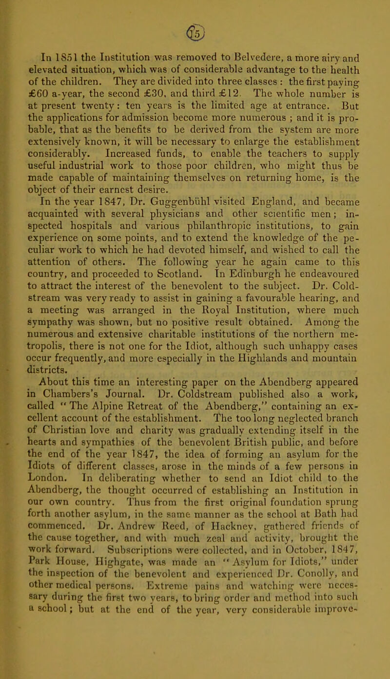 In 1S51 the Institution was removed to Belvedere, a more airy and elevated situation, which was of considerable advantage to the health of the children. They are divided into three classes : the first paying £60 a-year, the second £30, and third £12. The whole number is at present twenty: ten years is the limited age at entrance. But the applications for admission become more numerous ; and it is pro- bable, that as the benefits to be derived from the system are more extensively known, it will be necessary to enlarge the establishment considerably. Increased funds, to enable the teachers to supply useful industrial work to those poor children, who might thus be made capable of maintaining themselves on returning home, is the object of their earnest desire. In the year 1847, Dr. Guggenbuhl visited England, and became acquainted with several physicians and other scientific men; in- spected hospitals and various philanthropic institutions, to gain experience on some points, and to extend the knowledge of the pe- culiar work to which he had devoted himself, and wished to call the attention of others. The following year he again came to this country, and proceeded to Scotland. In Edinburgh he endeavoured to attract the interest of the benevolent to the subject. Dr. Cold- stream was very ready to assist in gaining a favourable hearing, and a meeting was arranged in the Royal Institution, where much sympathy was shown, but no positive result obtained. Among the numerous and extensive charitable institutions of the northern me- tropolis, there is not one for the Idiot, although such unhappy cases occur frequently, and more especially in the Highlands and mountain districts. About this time an interesting paper on the Abendberg appeared in Chambers’s Journal. Dr. Coldstream published also a work, called “ The Alpine Retreat of the Abendberg,” containing an ex- cellent account of the establishment. The too long neglected branch of Christian love and charity was gradually extending itself in the hearts and sympathies of the benevolent British public, and before the end of the year 1847, the idea of forming an asylum for the Idiots of different classes, arose in the minds of a few persons in London. In deliberating whether to send an Idiot child to the Abendberg, the thought occurred of establishing an Institution in our own country. Thus from the first original foundation sprung forth another asylum, in the same manner as the school at Bath had commenced. Dr. Andrew Reed, of Hacknev, gathered friends of the cause together, and with much zeal and activity, brought the work forward. Subscriptions were collected, and in October, 1847, Park House, Plighgate, was made an “ Asylum for Idiots,” under the inspection of the benevolent and experienced Dr. Conolly, and other medical persons. Extreme pains and watching were neces- sary during the first two years, to bring order and method into such a school; but at the end of the year, very considerable improve-