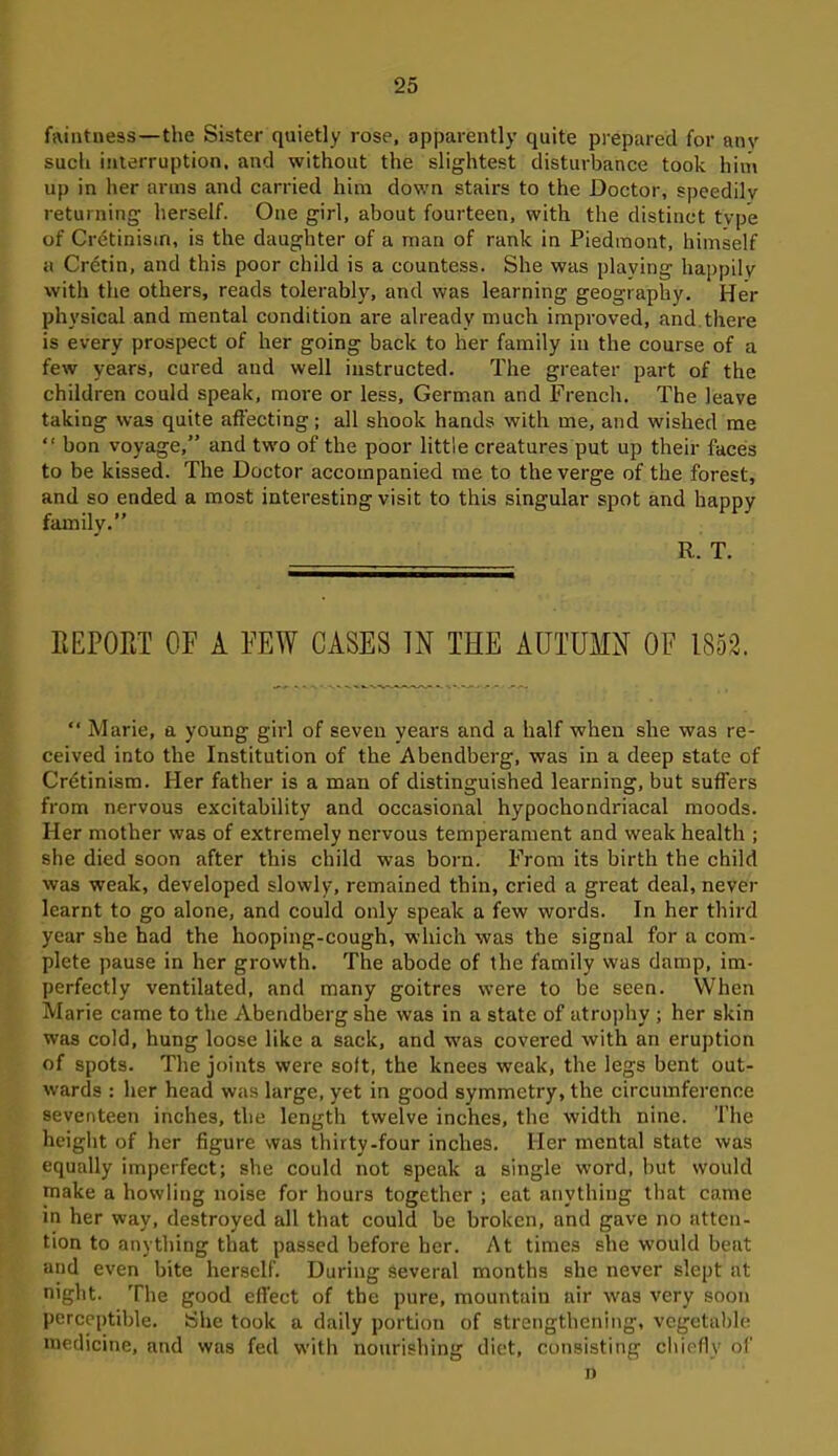 faintness—the Sister quietly rose, apparently quite prepared for anv such interruption, and without the slightest disturbance took him up in her arms and carried him down stairs to the Doctor, speedily returning herself. One girl, about fourteen, with the distinct type of Cretinism, is the daughter of a man of rank in Piedmont, himself a Cretin, and this poor child is a countess. She was playing happily with the others, reads tolerably, and was learning geography. Her physical and mental condition are already much improved, and there is every prospect of her going back to her family in the course of a few years, cured and well instructed. The greater part of the children could speak, more or less, German and French. The leave taking was quite affecting; all shook hands with me, and wished me “ bon voyage,” and two of the poor little creatures put up their faces to be kissed. The Doctor accompanied me to the verge of the forest, and so ended a most interesting visit to this singular spot and happy family.” R. T. REPORT OF A FEW CASES IN THE AUTUMN OF 1852. “ Marie, a young girl of seven years and a half when she was re- ceived into the Institution of the Abendberg, was in a deep state of Cretinism. Pier father is a man of distinguished learning, but suffers from nervous excitability and occasional hypochondriacal moods. Her mother was of extremely nervous temperament and weak health ; she died soon after this child was born. From its birth the child was weak, developed slowly, remained thin, cried a great deal, never learnt to go alone, and could only speak a few words. In her third year she had the hooping-cough, which was the signal for a com- plete pause in her growth. The abode of the family was damp, im- perfectly ventilated, and many goitres were to be seen. When Marie came to the Abendberg she was in a state of atrophy ; her skin was cold, hung loose like a sack, and wras covered with an eruption of spots. The joints were soft, the knees weak, the legs bent out- wards : her head was large, yet in good symmetry, the circumference seventeen inches, the length twelve inches, the width nine. The height of her figure was thirty-four inches. Her mental state was equally imperfect; she could not speak a single word, but would make a howling noise for hours together ; eat anything that came in her way, destroyed all that could be broken, and gave no atten- tion to anything that passed before her. At times she would beat and even bite herself. During several months she never slept at night. The good effect of the pure, mountain air wras very soon perceptible. She took a daily portion of strengthening, vegetable medicine, and was fed with nourishing diet, consisting chiefly of n