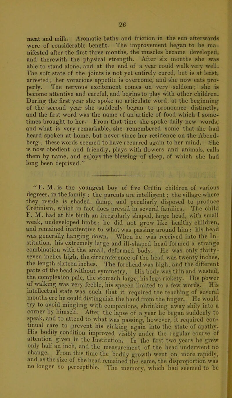 meat and milk. Aromatic baths and friction in the sun afterwards were of considerable benefit. The improvement began to be ma- nifested after the first three months, the muscles became developed, and therewith the physical strength. After six months she was able to stand alone, and at the end of a year could walk very well. The soft state of the joints is not yet entirely cured, but is at least, arrested; her voracious appetite is overcome, and she now eats pro- perly. The nervous excitement comes on very seldom ; she is become attentive and careful, and begins to play with other children. During the first year she spoke no articulate word, at the beginning of the second year she suddenly began to pronounce distinctly, and the first word was the name c f an article of food which I some- times brought to her. From that time she spoke daily new words, and what is very remarkable, she remembered some that she had heard spoken at home, but never since her residence on the Abend- berg ; these words seemed to have recurred again to her mind, the is now obedient and friendly, plays with flowers and animals, calls them by name, and enjoys the blessing of sleep, of which she had long been deprived.” “F. M. is the youngest boy of five Cretin children of various degrees, in the family ; the parents are intelligent; the village where they reside is shaded, damp, and peculiarly disposed to produce Cretinism, which in fact does prevail in several families. The child F. M. had at his birth an irregularly shaped, large head, with small weak, undeveloped limbs; be did not grow like healthy children, and remained inattentive to what was passing around him : his head was generally hanging down. When he was received into the In- stitution, his extremely large and ill-shaped head formed a strange combination with the small, deformed body. He was only thitty- seven inches high, the circumference of the head was twenty inches, the length sixteen inches. The forehead was high, and the different parts of the head without symmetry. H is body was thin and w asted, the complexion pale, the stomach large, his legs rickety. His power of walking was very feeble, his speech limited to a few words. His intellectual state was such that it required the teaching of several months ere he could distinguish the hand from the finger. He would try to avoid mingling with companions, shrinking away shily into a corner by himself. After the lapse of a year he began suddenly to speak, and to attend to what was passing, however, it required con- tinual care to prevent his sinking again into the state of apathy. His bodily condition improved visibly under the regular course of attention given in the Institution. In the first two years he grew only half an inch, and the measurement of the head underwent no change. From this time the bodily growth went on more rapidly, and as the size of the bead remained the same, the disproportion was no longer so perceptible. The memory, which had seemed to be