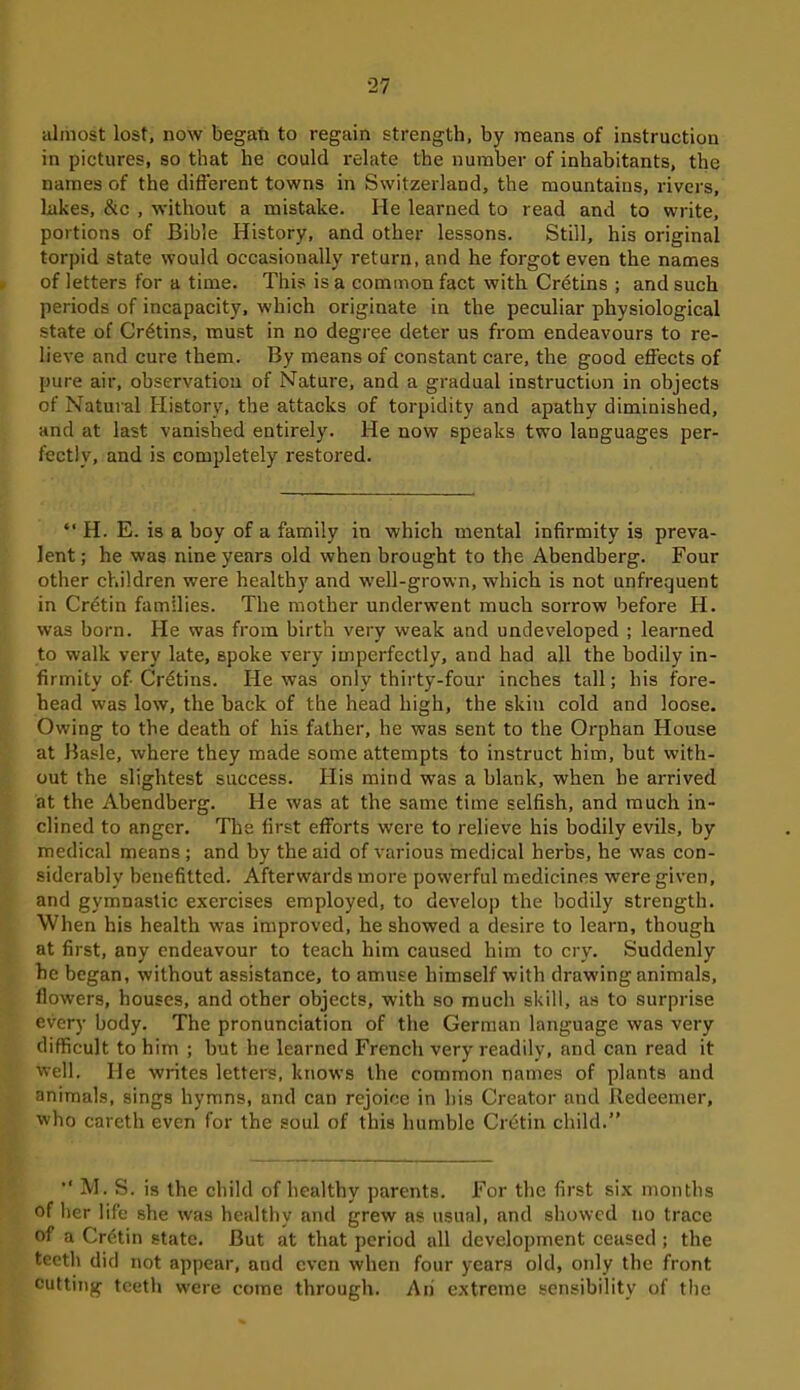 almost lost, now began to regain strength, by means of instruction in pictures, so that he could relate the number of inhabitants, the names of the different towns in Switzerland, the mountains, rivers, lakes, &c , without a mistake. He learned to read and to write, portions of Bible History, and other lessons. Still, his original torpid state would occasionally return, and he forgot even the names of letters for a time. This is a common fact with Cretins ; and such periods of incapacity, which originate in the peculiar physiological state of Cretins, must in no degree deter us from endeavours to re- lieve and cure them. By means of constant care, the good effects of pure air, observation of Nature, and a gradual instruction in objects of Natural History, the attacks of torpidity and apathy diminished, and at last vanished entirely. He now speaks two languages per- fectly, and is completely restored. “ H. E. is a boy of a family in which mental infirmity is preva- lent ; he was nine years old when brought to the Abendberg. Four other children were healthy and well-grown, which is not unfrequent in Crdtin families. The mother underwent much sorrow before H. was born. He was from birth very weak and undeveloped ; learned to walk very late, spoke very imperfectly, and had all the bodily in- firmity of-Crdtins. He was only thirty-four inches tall; his fore- head was low, the back of the head high, the skin cold and loose. Owing to the death of his father, he was sent to the Orphan House at Basle, where they made some attempts to instruct him, but with- out the slightest success. His mind was a blank, when he arrived at the Abendberg. He was at the same time selfish, and much in- clined to anger. The first efforts were to relieve his bodily evils, by medical means ; and by the aid of various medical herbs, he was con- siderably benefitted. Afterwards more powerful medicines were given, and gymnastic exercises employed, to develop the bodily strength. When his health was improved, he showed a desire to learn, though at first, any endeavour to teach him caused him to cry. Suddenly he began, without assistance, to amuse himself with drawing animals, flowers, houses, and other objects, with so much skill, as to surprise every body. The pronunciation of the German language was very difficult to him ; but he learned French very readily, and can read it well. He writes letters, knows the common names of plants and animals, sings hymns, and can rejoice in bis Creator and Redeemer, who careth even for the soul of this humble Cretin child.” •‘M. S. is the child of healthy parents. For the first six months of her life she w'as healthy and grew as usual, and showed no trace of a Cretin state. But at that period all development ceased ; the teeth did not appear, and even when four years old, only the front cutting teeth were come through. An extreme sensibility of the