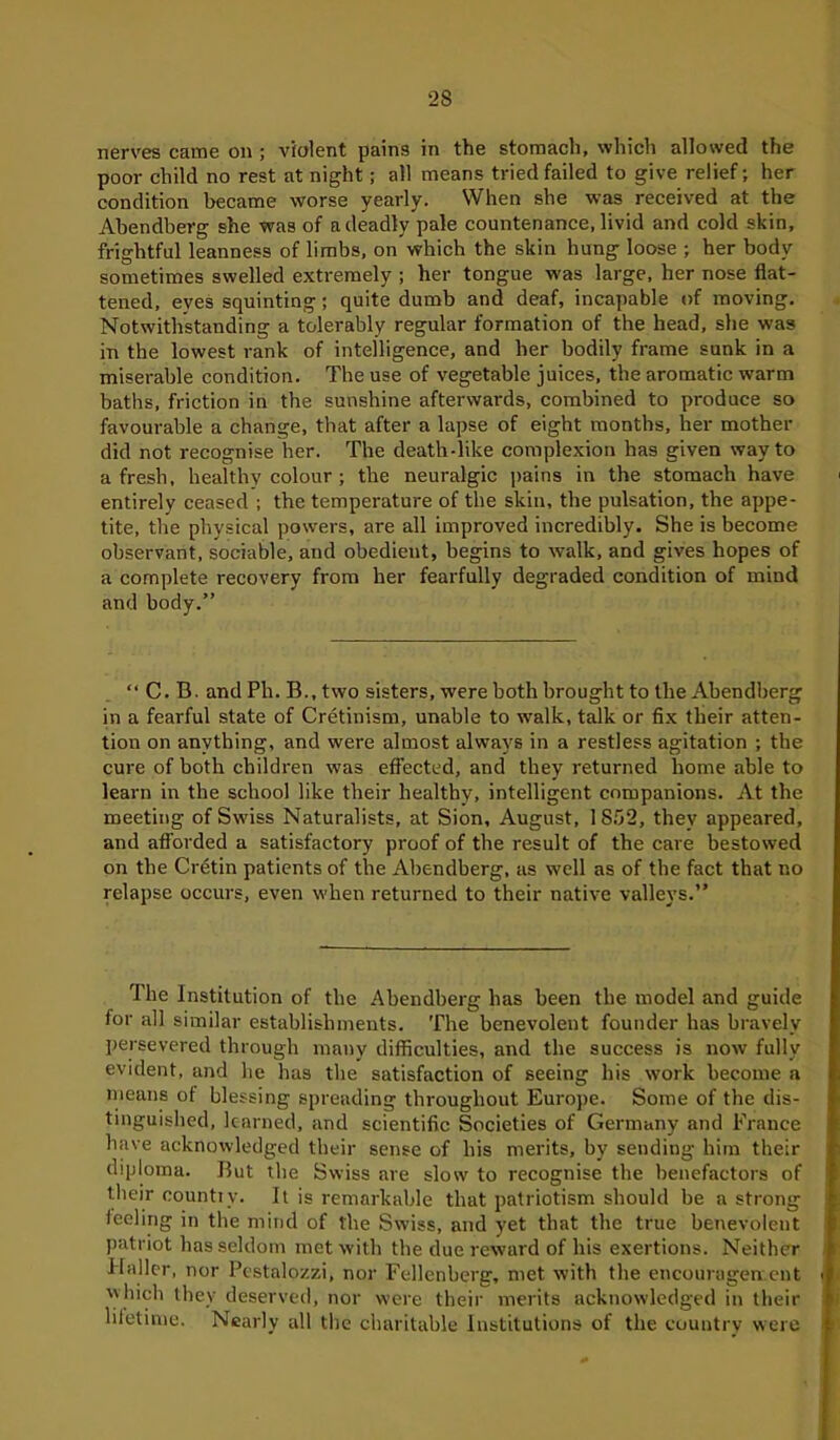 2S nerves came on ; violent pains in the stomach, which allowed the poor child no rest at night; all means tried failed to give relief; her condition became worse yearly. When she was received at the Abendberg she was of a deadly pale countenance, livid and cold skin, frightful leanness of limbs, on which the skin hung loose ; her body sometimes swelled extremely ; her tongue was large, her nose flat- tened, eves squinting; quite dumb and deaf, incapable of moving. Notwithstanding a tolerably regular formation of the head, she was in the lowest rank of intelligence, and her bodily frame sunk in a miserable condition. The use of vegetable juices, the aromatic warm baths, friction in the sunshine afterwards, combined to produce so favourable a change, that after a lapse of eight months, her mother did not recognise her. The death-like complexion has given way to afresh, healthy colour ; the neuralgic pains in the stomach have entirely ceased ; the temperature of the skin, the pulsation, the appe- tite, the physical powers, are all improved incredibly. She is become observant, sociable, and obedient, begins to walk, and gives hopes of a complete recovery from her fearfully degraded condition of mind and body.” “ C. B. and Ph. B., two sisters, were both brought to the Abendberg in a fearful state of Cretinism, unable to walk, talk or fix their atten- tion on anything, and were almost always in a restless agitation ; the cure of both children was effected, and they returned home able to learn in the school like their healthy, intelligent companions. At the meeting of Swiss Naturalists, at Sion, August, 1852, they appeared, and afforded a satisfactory proof of the result of the care bestowed on the Cretin patients of the Abendberg, as well as of the fact that no relapse occurs, even when returned to their native valleys.” rIhe Institution of the Abendberg has been the model and guide for all similar establishments. The benevolent founder has bravely persevered through many difficulties, and the success is now fully evident, and he has the satisfaction of seeing his work become a means of blessing spreading throughout Europe. Some of the dis- tinguished, learned, and scientific Societies of Germany and France have acknowledged their sense of his merits, by sending him their diploma. But the Swiss are slow to recognise the benefactors of their count!v. It is remarkable that patriotism should be a strong feeling in the mind of the Swiss, and yet that the true benevolent patriot has seldom met with the due reward of his exertions. Neither Haller, nor Pestalozzi, nor Fellenberg, met with the encouragement which they deserved, nor were their merits acknowledged in their lifetime. Nearly all the charitable Institutions of the country were