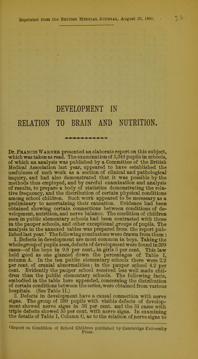 Beprinted from the British Medical Jourkxl, August 23, 1890. DEVELOPMENT IN RELATION TO BRAIN AND NUTRITION. Dr. Fbancis Wabnbb presented an elaborate report on this subject, which was taken as read. The examination of 5,344 pupils in schools, of which an analysis was published by a Committee of the British Medical Association last year, appeared to have established the usefulness of such work as a section of clinical and pathological inquiry, and had also demonstrated that it was possible by the methods thus employed, and by careful examination and analysis of results, to prepare a body of statistics demonstrating the rela- tive frequency, and the distribution of certain physical conditions among school children. Such work appeared to be necessary as a preliminary to ascertaining their causation. Evidence had been obtained showing certain connections between conditions of de- velopment, nutrition, and nerve balance. The condition of children seen in public elementary schools had been contrasted with those in the pauper schools, and other exceptional groups of pupils. The analysis in the annexed tables was prepared from the report pub- lishedlast year.1 The following conclusions were drawn from them : 1. Defects in development are most common in boys. Taking the whole group of pupils seen, defects of development were found in 399 cases—of the boys in 9.8 per cent., in girls 5 per cent. This law held good as one glanced down the percentages of Table I, column A. In the ten public elementary schools there were 2.2 per cent, of cranial abnormalities; in the pauper school 4.2 per cent. Evidently the pauper school received less well made chil- dren than the public elementary schools. The following facts, embodied in the table here appended, concerning the distribution of certain conditions between the series, were obtained from various hospitals. (See Table II.) 2. Defects in development have a causal connection with nerve signs. The group of 399 pupils with visible defects of develop- ment showed nerve signs in 36 per cent, and the 31 cases with triple defects showed 55 per cent, with nerve signs. In examining the details of Table I, Column C, as to the relation of nerve signs to lBeport on Condition of School Children published by Cambridge University Press.