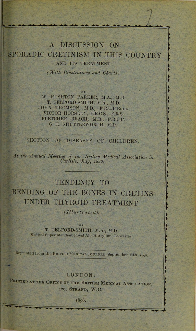 A DISCUSSION ON SPORADIC CRETINISM IN THIS COUNTRY AND ITS TREATMENT. (With Illustrations and Charts). BY W. RUSHTON PARKER, M.A., M.D. T. TELFORD-SMITH, M.A., M.D. JOHN THOMSON, M.D., F.R.C.P.Edin VICTOR HORSLEY, F.R.C.S., F.R.S. FLETCHER BEACH, M.B., F.R.C.P. O. E. SHUTTLEWORTH, M.D. SECTION OF DISEASES OF CHILDREN. At the Annual Meeting of the British Medical Association in Carlisle, July, 1896. TENDENCY TO BENDING OF THE BONES IN CRETINS r UNDER THYROID TREATMENT. (Illustra ted). T. TELFORD-SMITH, M.A., M.D. Medical Superintendent Hoyal Albert Asylum, Lancaster Reprinted from the British Medical Journal, September 12th, 1896. LONDON: I’rintri) at the Office of the Bbitish Medical Association, 429, Strand, W.C. 1896.