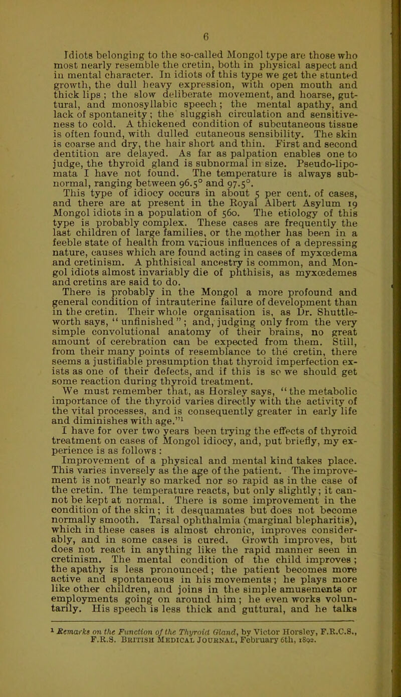 Idiots belonging to the so-called Mongol type are those who most nearly resemble the cretin, both in physical aspect and in mental character. In idiots of this type we get the stunted growth, the dull heavy expression, with open mouth and thick lips ; the slow deliberate movement, and hoarse, gut- tural, and monosyllabic speech; the mental apathy, and lack of spontaneity ; the sluggish circulation and sensitive- ness to cold. A thickened condition of subcutaneous tissue is often found, with dulled cutaneous sensibility. The skin is coarse and dry, the hair short and thin. First and second dentition are delayed. As far as palpation enables one to judge, the thyroid gland is subnormal in size. Pseudo-lipo- mata I have not found. The temperature is always sub- normal, ranging between 96.5° and 97.50. This type of idiocy occurs in about 5 per cent, of cases, and there are at present in the Royal Albert Asylum 19 Mongol idiots in a population of 560. The etiology of this type is probably complex. These cases are frequently the last children of large families, or the mother has been in a feeble state of health from various influences of a depressing nature, causes which are found acting in cases of myxoedema and cretinism. A phthisical ancestry is common, and Mon- gol idiots almost invariably die of phthisis, as myxoedemes and cretins are said to do. There is probably in the Mongol a more profound and general condition of intrauterine failure of development than in the cretin. Their whole organisation is, as Hr. Shuttle- worth says, “unfinished”; and, judging only from the very simple convolutional anatomy of their brains, no great amount of cerebration can be expected from them. Still, from their many points of resemblance to the cretin, there seems a justifiable presumption that thyroid imperfection ex- ists as one of their defects, and if this is so we should get some reaction during thyroid treatment. We must remember that, as Horsley says, “ the metabolic importance of the thyroid varies directly with the activity of the vital processes, and is consequently greater in early life and diminishes with age.”1 I have for over two years been trying the effects of thyroid treatment on cases of Mongol idiocy, and, put briefly, my ex- perience is as follows : Improvement of a physical and mental kind takes place. This varies inversely as the age of the patient. The improve- ment is not nearly so marked nor so rapid as in the case of the cretin. The temperature reacts, but only slightly; it can- not be kept at normal. There is some improvement in the condition of the skin ; it desquamates but does not become normally smooth. Tarsal ophthalmia (marginal blepharitis), which in these cases is almost chronic, improves consider- ably, and in some cases is cured. Growth improves, but does not react in anything like the rapid manner seen in cretinism. The mental condition of the child improves; the apathy is less pronounced; the patient becomes more active and spontaneous in his movements; he plays more like other children, and joins in the simple amusements or employments going on around him; he even works volun- tarily. His speech is less thick and guttural, and he talks 1 Remarks on the Function of the Thyroid Gland, by Victor Horsley, F.R.C.8., F.R.S. British Medical Journal, February 6th, 1802.