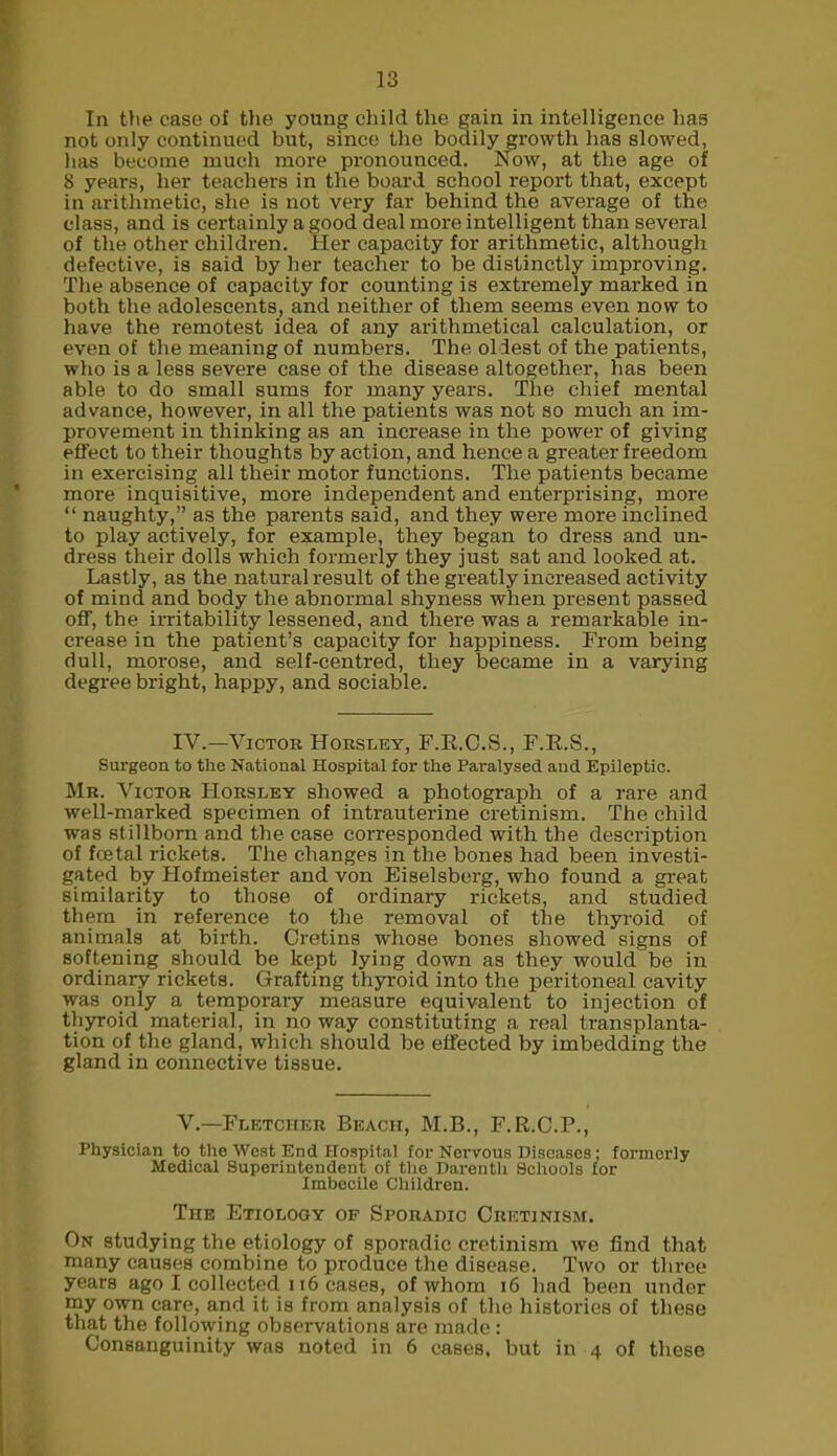 In the case of the young child the gain in intelligence has not only continued but, since the bodily growth has slowed, lias become much more pronounced. Now, at the age of 8 years, her teachers in the board school report that, except in arithmetic, she is not very far behind the average of the class, and is certainly a good deal more intelligent than several of the other children. Her capacity for arithmetic, although defective, is said by her teacher to be distinctly improving. The absence of capacity for counting is extremely marked in both the adolescents, and neither of them seems even now to have the remotest idea of any arithmetical calculation, or even of the meaning of numbers. The oldest of the patients, who is a less severe case of the disease altogether, has been able to do small sums for many years. The chief mental advance, however, in all the patients was not so much an im- provement in thinking as an increase in the power of giving effect to their thoughts by action, and hence a greater freedom in exercising all their motor functions. The patients became more inquisitive, more independent and enterprising, more “ naughty,” as the parents said, and they were more inclined to play actively, for example, they began to dress and un- dress their dolls which formerly they just sat and looked at. Lastly, as the natural result of the greatly increased activity of mind and body the abnormal shyness when present passed off, the irritability lessened, and there was a remarkable in- crease in the patient’s capacity for happiness. From being dull, morose, and self-centred, they became in a varying degree bright, happy, and sociable. IV.—Victor Horsley, F.R.C.S., F.R.S., Surgeon to tlie National Hospital for the Paralysed and Epileptic. Mr. Victor Horsley showed a photograph of a rare and well-marked specimen of intrauterine cretinism. The child was stillborn and the case corresponded with the description of foetal rickets. The changes in the bones had been investi- gated by Hofmeister and von Eiselsberg, who found a great similarity to those of ordinary rickets, and studied them in reference to the removal of the thyroid of animals at birth. Cretins whose bones showed signs of softening should be kept lying down as they would be in ordinary rickets. Grafting thyroid into the peritoneal cavity was only a temporary measure equivalent to injection of thyroid material, in no way constituting a real transplanta- tion of the gland, which should be effected by imbedding the gland in connective tissue. V.—Fletcher Beach, M.B., F.R.C.P., Physician to the West End Hospital for Nervous Diseases; formerly Medical Superintendent of the Darenth Schools for Imbocile Children. The Etiolooy of Sporadic Cretinism. On studying the etiology of sporadic cretinism we find that many causes combine to produce the disease. Two or three years ago I collected 116 cases, of whom 16 had been under my own care, and it is from analysis of the histories of these that the following observations are made: Consanguinity was noted in 6 cases, but in 4 of these