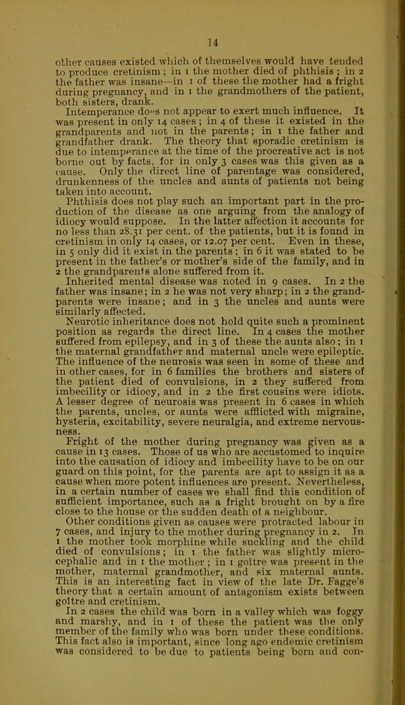 other causes existed which of themselves would have tended to produce cretinism ; in i the mother died of phthisis ; in 2 the father was insane—in 1 of these the mother had a fright during pregnancy, and in 1 the grandmothers of the patient, both sisters, drank. Intemperance do^s not appear to exert much influence. It was present in only 14 cases ; in 4 of these it existed in the gi-and parents and not in the parents; in 1 the father and grandfather drank. The theory that sporadic cretinism is due to intemperance at the time of the procreative act is not borne out by facts, for in only 3 cases was this given as a cause. Only the direct line of parentage was considered, drunkenness of the uncles and aunts of patients not being taken into account. Phthisis does not play such an important part in the pro- duction of the disease as one arguing from the analogy of idiocy would suppose. In the latter affection it accounts for no less than 28.31 per cent, of the patients, but it is found in cretinism in only 14 cases, or 12.07 Per cent. Even in these, in 5 only did it exist in the parents ; in 6 it was stated to be present in the father’s or mother’s side of the family, and in 2 the grandparents alone suffered from it. Inherited mental disease was noted in 9 cases. In 2 the father was insane; in 2 he was not very sharp; in 2 the grand- parents were insane; and in 3 the uncles and aunts were similarly affected. Neurotic inheritance does not hold quite such a prominent position as regards the direct line. In 4 cases the mother suffered from epilepsy, and in 3 of these the aunts also; in 1 the maternal grandfather and maternal uncle were epileptic. The influence of the neurosis was seen in some of these and in other cases, for in 6 families the brothers and sisters of the patient died of convulsions, in 2 they suffered from imbecility or idiocy, and in 2 the first cousins were idiots. A lesser degree of neurosis was present in 6 cases in which the parents, uncles, or aunts were afflicted with migraine, hysteria, excitability, severe neuralgia, and extreme nervous- ness. Fright of the mother during pregnancy was given as a cause in 13 cases. Those of us who are accustomed to inquire into the causation of idiocy and imbecility have to be on our guard on this point, for the parents are apt to assign it as a cause when more potent influences are present. Nevertheless, in a certain number of cases we shall find this condition of sufficient importance, such as a fright brought on by a fire close to the house or the sudden death of a neighbour. Other conditions given as causes were protracted labour in 7 cases, and injury to the mother during pregnancy in 2. In 1 the mother took morphine while suckling and the child died of convulsions; in 1 the father was slightly micro- cephalic and in 1 the mother ; in 1 goitre was present in the mother, maternal grandmother, and six maternal aunts. This is an interesting fact in view of the late Dr. Fagge’s theory that a certain amount of antagonism exists between goitre and cretinism. In 2 cases the child was born in a valley which was foggy and marshy, and in 1 of these the patient was the only member of the family who was born under these conditions. This fact also is important, since long ago endemic cretinism was considered to be due to patients being born and con-