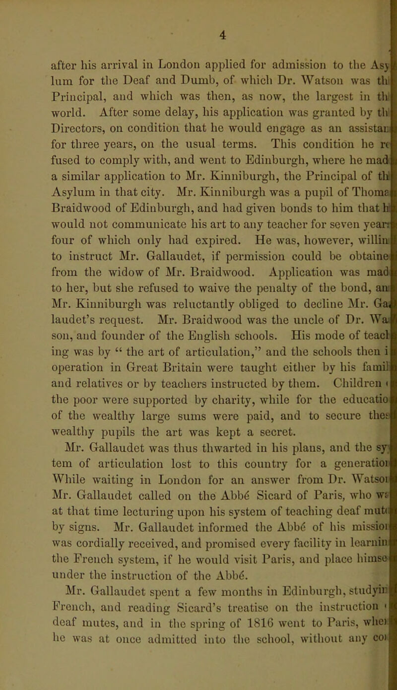 after his arrival in London applied for admission to the Asy lum for the Deaf and Dumb, of which Dr. Watson was thl Principal, and which was then, as now, the largest in thl world. After some delay, his application was granted by thl Directors, on condition that he would engage as an assistan for three years, on the usual terms. This condition he rc fused to comply with, and went to Edinburgh, where he mad a similar application to Mr. Kinniburgh, the Principal of tbJ Asylum in that city. Mr. Kinniburgh was a pupil of Thoma Braidwood of Edinburgh, and had given bonds to him that hi would not communicate his art to any teacher for seven yean four of which only had expired. He was, however, willim to instruct Mr. Gallaudet, if permission could be obtains from the widow of Mr. Braidwood. Application was mad to her, but she refused to waive the penalty of the bond, am Mr. Kinniburgh was reluctantly obliged to decline Mr. Ga laudet's request. Mr. Braidwood was the uncle of Dr. Wa; sou, and founder of the English schools. His mode of teacl ing was by  the art of articulation, and the schools then i operation in Great Britain were taught either by his fa mil and relatives or by teachers instructed by them. Children ■ the poor were supported by charity, while for the educatio of the wealthy large sums were paid, and to secure thet wealthy pupils the art was kept a secret. Mr. Gallaudet was thus thwarted in his plans, ami the sy tern of articulation lost to this country for a gencratioi While waiting in London for an answer from Dr. Watsoi Mr. Gallaudet called on the Abbs' Sicard of Paris, who wi at that time lecturing upon his system of teaching deaf mute by signs. Mr. Gallaudet informed the Abbe* of his missioi was cordially received, and promised every facility in learnin the French system, if he would visit Paris, and place himse under the instruction of the Abbe. Mr. Gallaudet spent a few months in Edinburgh, studyir French, and reading Sicard's treatise on the instruction • deaf mutes, and in the spring of 1816 went to Paris, who he was at once admitted into the school, without any coi