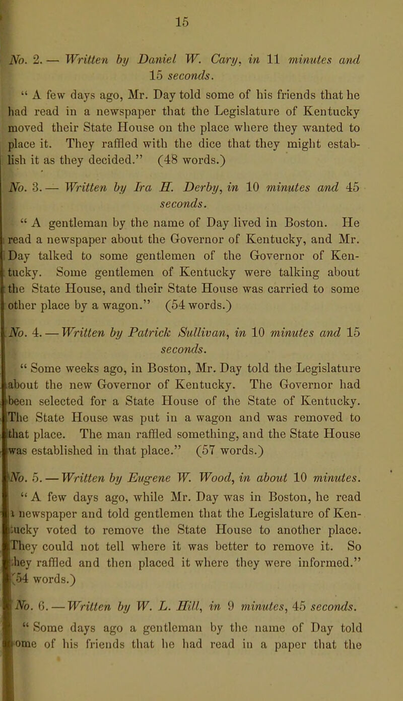 No. 2. — Written by Daniel W. Cary, in 11 minutes and 15 seconds.  A few days ago, Mr. Day told some of his friends that he had read in a newspaper that the Legislature of Kentucky moved their State House on the place where they wanted to place it. They raffled with the dice that they might estab- lish it as they decided. (48 words.) No. 3. — Written by Ira H. Derby, in 10 minutes and 45 seconds.  A gentleman by the name of Day lived in Boston. He i read a newspaper about the Governor of Kentucky, and Mr. iDay talked to some gentlemen of the Governor of Ken- tucky. Some gentlemen of Kentucky were talking about the State House, and their State House was carried to some other place by a wagon. (54 words.) .No. 4. — Written by Patrick Sullivan, in 10 minutes and 15 seconds.  Some weeks ago, in Boston, Mr. Day told the Legislature about the new Governor of Kentucky. The Governor had been selected for a State House of the State of Kentucky. The State House was put in a wagon and was removed to that place. The man raffled something, and the State House iwas established in that place. (57 words.) IZVb. 5. — Written by Eugene W. Wood, in about 10 minutes.  A few days ago, while Mr. Day was in Boston, he read l newspaper and told gentlemen that the Legislature of Ken- tucky voted to remove the State House to another place. They could not tell where it was better to remove it. So they raffled and then placed it where they were informed. '54 words.) No. 6.—Written by W. L. Hill, in 9 minutes, 45 seconds.  Some days ago a gentleman by the name of Day told ome of his friends that he had read in a paper that the