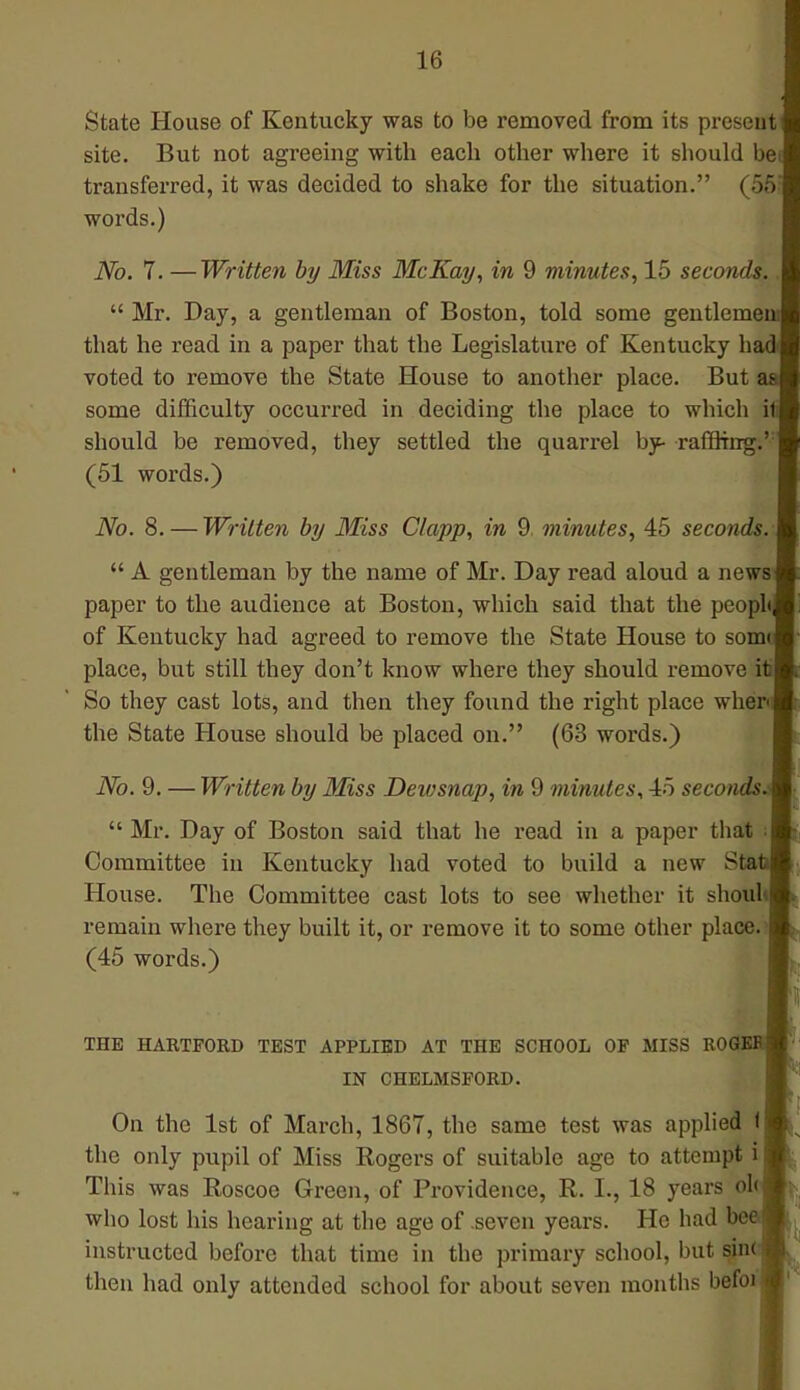 State House of Kentucky was to be removed from its present site. But not agreeing with each other where it should be transferred, it was decided to shake for the situation. (55; words.) No. 7. —Written by Miss McKay, in 9 minutes, 15 seconds..  Mr. Day, a gentleman of Boston, told some gentleme that he read in a paper that the Legislature of Kentucky h voted to remove the State House to another place. But some difficulty occurred in deciding the place to which i should be removed, they settled the quarrel by- raffling.': (51 words.) No. 8. — Written by Miss Clapp, in 9. minutes, 45 seconds.  A gentleman by the name of Mr. Day read aloud a news paper to the audience at Boston, which said that the peopl of Kentucky had agreed to remove the State House to som place, but still they don't know where they should remove it So they cast lots, and then they found the right place when the State House should be placed on. (63 words.) No. 9. — Written by Miss Dewsnap, in 9 minutes, 45 seconds.  Mr. Day of Boston said that he read in a paper that Committee in Kentucky had voted to build a new Sta House. The Committee cast lots to see whether it shoul remain where they built it, or remove it to some other place. (45 words.) THE HARTFORD TEST APPLIED AT THE SCHOOL OF MISS ROGfc IN CHELMSFORD. On the 1st of March, 1867, the same test was applied 1 the only pupil of Miss Rogers of suitable age to attempt i This was Roscoe Green, of Providence, R. L, 18 years ol who lost his hearing at the age of seven years. Ho had be instructed before that time in the primary school, but sine then had only attended school for about seven months befoi