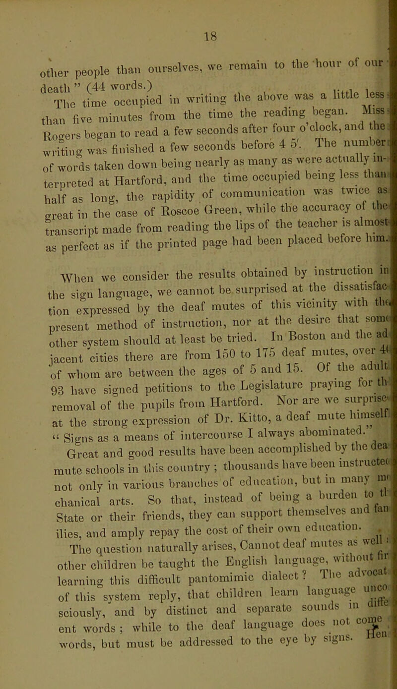 other people than ourselves, we remain to the hour of our dpath  (44 words.) The time occupied in writing the above was a httle lessi than five minutes from the time the reading began. Mn Rogers began to read a few seconds after four o'clock, and he writing was finished a few seconds before 4 5'. The number of words taken down being nearly as many as were actually in- terpreted at Hartford, and the time occupied being less than, half as long, the rapidity of communication was twice as •rreat in the case of Roscoe Green, while the accuracy of the transcript made from reading the lips of the teacher is almost as perfect as if the printed page had been placed before him. When we consider the results obtained by instruction in the sign language, we cannot be surprised at the dissatisfac, tion expressed by the deaf mutes of this vicinity with to present method of instruction, nor at the desire that so| other system should at least be tried. In Boston and the ad iacent cities there are from 150 to 175 deaf mutes, over 4J of whom are between the ages of 5 and 15. Of the adult 93 have signed petitions to the Legislature praying for to removal of the pupils from Hartford. Nor are we surprise at the strong expression of Dr. Kitto, a deaf mute himself,  Signs as a means of intercourse I always abominated. Great and good results have been accomplished by the dea mute schools in this country ; thousands have been instruct* not only in various branches of education, but in many m« chanical arts. So that, instead of being a burden to tLi State or their friends, they can support themselves and tan ilies, and amply repay the cost of their own education. The question naturally arises, Cannot deaf mutes as well. other children be taught the English language, without ni learning this difficult pantomimic dialect? The advoca of this system reply, that children learn language unco sciously, and by distinct and separate sounds in am ent words ; while to the deaf language does not come words, but must be addressed to the eye by signs.