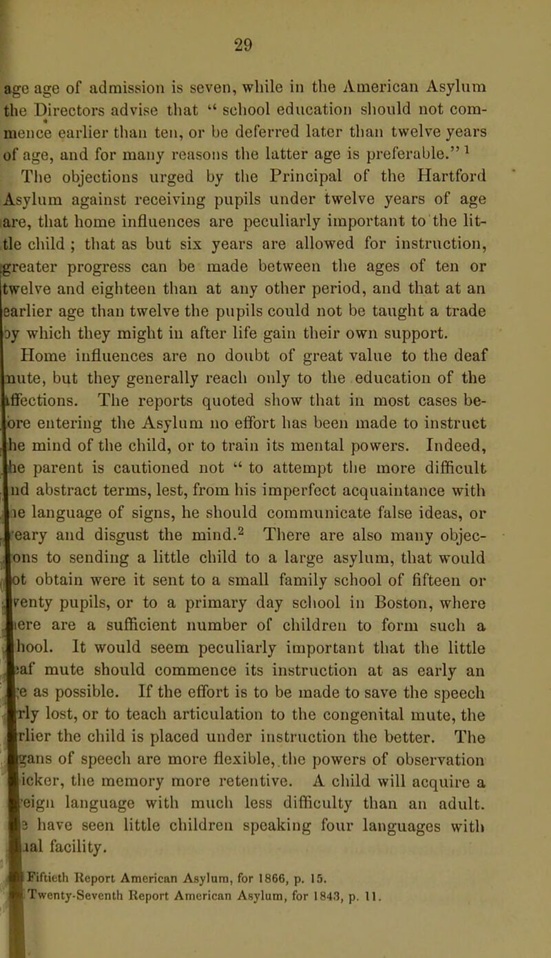 age age of admission is seven, while in the American Asylum the Directors advise that  school education should not com- meuce earlier than ten, or he deferred later than twelve years of age, and for many reasons the latter age is preferable. 1 The objections urged by the Principal of the Hartford Asylum against receiving pupils under twelve years of age are, that home influences are peculiarly important to the lit- tle child ; that as but six years are allowed for instruction, greater progress can be made between the ages of ten or twelve and eighteen than at any other period, and that at an earlier age than twelve the pupils could not be taught a trade oy which they might in after life gain their own support. Home influences are no doubt of great value to the deaf nute, but they generally reach only to the education of the flfections. The reports quoted show that in most cases be- bre entei'ing the Asylum no effort has been made to instruct le mind of the child, or to train its mental powers. Indeed, le parent is cautioned not  to attempt the more difficult nd abstract terms, lest, from his imperfect acquaintance with le language of signs, he should communicate false ideas, or 'eary and disgust the mind.2 There are also many objec- ions to sending a little child to a large asylum, that would ot obtain were it sent to a small family school of fifteen or penty pupils, or to a primary day school in Boston, where Here are a sufficient number of children to form such a hool. It would seem peculiarly important that the little jaf mute should commence its instruction at as early an e as possible. If the effort is to be made to save the speech ly lost, or to teach articulation to the congenital mute, the rlier the child is placed under instruction the better. The gans of speech are more flexible,.the powers of observation icker, the memory more retentive. A child will acquire a 'eign language with much less difficulty than an adult. 8 have seen little children speaking four languages with ial facility. I Fiftieth Report American Asylum, for 1866, p. 15.