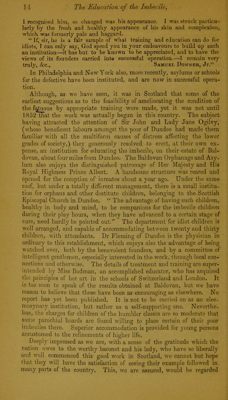 I recognised him, so changed was his appearance. 1 was struck particu- larly by the fresh and healthy appearance of his skin and complexion, which was formerly pale and haggard. “ If, sir, he is a fair sample of what training and education can do for idiots, 1 can only say, God speed you in your endeavours to build up such an institution—it has but to be known to be appreciated, and to have the views of its founders carried into successful operation.—I remain very truly, &c., Samuel Downer, Jr.” In Philadelphia and New York also, more recently, asylums or schools for the defective have been instituted, and are now in successful opera- tion. Although, as we have seen, it was in Scotland that some of the earliest suggestions as to the feasibility of ameliorating the condition of the fatuous by appropriate training were made, yet it was not until 1852 tliat the work was actually begun in this country. The subject having attracted the attention of Sir John and Lady Jane Ogilvy, (whose beneficent labours amongst the poor of Dundee had made them familiar with all the multiform causes of distress affecting the lower grades of society,) they generously resolved to erect, at their own ex- pense, an institution for educating the imbecile, on their estate of Bal- dovan, about four miles from Dundee. The Baldovan Orphanage and Asy- lum also enjoys the distinguished patronage of Her Majesty and His Royal Highness Prince Albert. A handsome structure was reared and opened for the reception of inmates about a year ago. Under the same roof, but under a totally different management, there is a small institu- tion for orphans and other destitute children, belonging to the Scottish Episcopal Church in Dundee. “ The advantage of having such children, healthy in body and mind, to be companions for the imbecile children during their play hours, when they have advanced to a certain stage of cure, need hardly be pointed out.” The department for idiot children is well arranged, and capable of accommodating between twenty and thirty children, with attendants. Dr Fleming of Dundee is the physician in ordinary to this establishment, which enjoys also the advantage of being watched over, both by the benevolent founders, and by a committee of intelligent gentlemen, especially interested in the work, through local con- nections and otherwise. The details of treatment and training are super- intended by Miss Bodman, an accomplished educator, who has acquired the principles of her art in the schools of Switzerland and London. It is too soon to speak of the results obtained at Baldovan, but we have reason to believe that these have been as encouraging as elsewhere. No report has yet been published. It is not to be carried on as an elee- mosynary institution, but rather as a self-supporting one. Neverthe- less, the charges for children of the humbler classes are so moderate that some parochial boards are found willing to place certain of their poor imbeciles there. Superior accommodation is provided for young persons accustomed to the refinements of higher life. Deeply impressed as we are, with a sense of the gratitude which the nation owes to the worthy baronet and his lady, who have so liberally and well commenced this good work in Scotland, we cannot but hope that they will have the satisfaction of seeing their example followed in. many parts of the country. This, we are assured, would be regarded