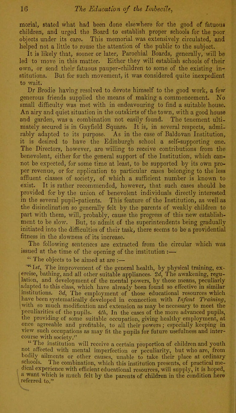 morial, stated what had been done elsewhere for the good of fatuous children, and urged the Board to establish proper schools for the poor objects under its care. This memorial was extensively circulated, and helped not a little to rouse the attention of the public to the subject. It is likely that, sooner or later, Parochial Boards, generally, will be led to move in this matter. Either they will establish schools of their own, or send their fatuous pauper-children to some of the existing in- stitutions. But for such movement, it was considered quite inexpedient to wait. Dr Brodie having resolved to devote himself to the good work, a few generous friends supplied the means of making a commencement. No small difficulty was met with in endeavouring to find a suitable house. An airy and quiet situation in the outskirts of the town, with a good house and garden, was a combination not easily found. The tenement ulti- mately secured is in Gayfield Square. It is, in several respects, admi- rably adapted to its purpose. As in the case of Baldovan Institution, it is desired to have the Edinburgh school a self-supporting one. The Directors, however, are willing to receive contributions from the benevolent, either for the general support of the Institution, which can- not be expected, for some time at least, to be supported by its own pro- per revenue, or for application to particular cases belonging to the less affluent classes of society, of which a sufficient number is known to exist. It is rather recommended, however, that such cases should be provided for by the union of benevolent individuals directly interested in the several pupil-patients. This feature of the Institution, as well as the disinclination so generally felt by the parents of weakly children to part with them, will, probably, cause the progress of this new establish- ment to be slow. But, to admit of the superintendents being gradually initiated into the difficulties of their task, there seems to be a providential fitness in the slowness of its increase. The following sentences are extracted from the circular which was issued at the time of the opening of the institution :— “ The objects to be aimed at are :—  1st, The improvement of the general health, by physical training, ex- ercise, bathing, and all other suitable appliances. 2d, The awakening, regu- lation, and development of the mental powers, by those means, peculiarly adapted to this class, which have already been found so effective in similar institutions. 3d, The employment of those educational resources which have been systematically developed in connection with Infant Training, with so much modification and extension as may be necessary to meet the peculiarities of the pupils. 4th, In the cases of the more advanced pupils, the providing of some suitable occupation, giving healthy employment, at once agreeable and profitable, to all their powers; especially keeping in view such occupations as may fit the pupils for future usefulness and inter- course with society.” “ The institution will receive a certain proportion of children and youth not affected with mental imperfection or peculiarity, but who arc, from bodily ailments or other causes, unable to take their place at ordinary schools. The combination, which this institution presents, of practical me- dical experience with efficient educational resources, will supply, it is hoped, a want which is much felt by the parents of children in the condition here ' referred to.”