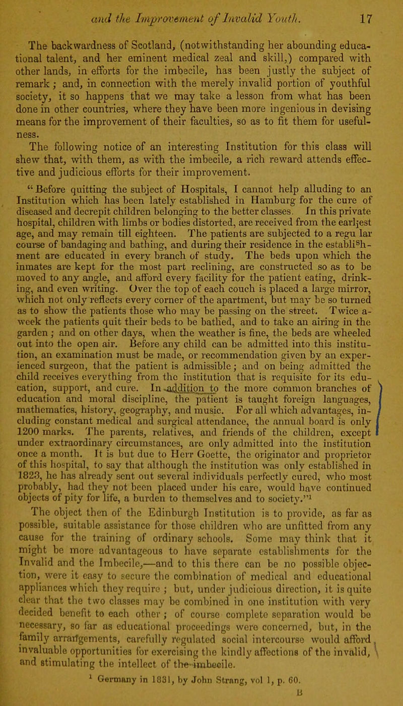 The backwardness of Scotland, (notwithstanding her abounding educa- tional talent, and her eminent medical zeal and skill,) compared with other lands, in efforts for the imbecile, has been justly the subject of remark ; and, in connection with the merely invalid portion of youthful society, it so happens that we may take a lesson from what has been done in other countries, where they have been more ingenious in devising means for the improvement of their faculties, so as to fit them for useful- ness. The following notice of an interesting Institution for this class will shew that, with them, as with the imbecile, a rich reward attends effec- tive and judicious efforts for their improvement. “ Before quitting the subject of Hospitals, I cannot help alluding to an Institution which has been lately established in Hamburg for the cure of diseased and decrepit children belonging to the better classes. In this private hospital, children with limbs or bodies distorted, are received from the earliest age, and may remain till eighteen. The patients are subjected to a regu lar course of bandaging and bathing, and during their residence in the establish- ment are educated in every branch of study. The beds upon which the inmates are kept for the most part reclining, are constructed so as to be moved to any angle, and afford every facility for the patient eating, drink- ing, and even writing. Over the top of each couch is placed a large mirror, which not only reflects every corner of the apartment, but may be so turned as to show the patients those who may be passing on the street. T wice a- wcek the patients quit their beds to be bathed, and to take an airing in the garden; and on other days, when the weather is fine, the beds are wheeled out into the open air. Before any child can be admitted into this institu- tion, an examination must be made, or recommendation given by an exper- ienced surgeon, that the patient is admissible; and on being admitted the child receives everything from the institution that is requisite for its edu- cation, support, and cure. In ^addition to the more common branches of education and moral discipline, the patient is taught foreign languages, mathematics, history, geography, and music. For all which advantages, in- cluding constant medical and surgical attendance, the annual board is only I 1200 marks. The parents, relatives, and friends of the children, except I under extraordinary circumstances, are only admitted into the institution once a month. It is but due to Herr Goette, the originator and proprietor of this hospital, to say that although the institution was only established in 1823, he has already sent out several individuals perfectly cured, who most probably, had they not been placed under his care, would have continued objects of pity for life, a burden to themselves and to society.’’1 The object then of the Edinburgh Institution is to provide, as far as possible, suitable assistance for those children who are unfitted from any cause for the training of ordinary schools. Some may think that it might be more advantageous to have separate establishments for the Invalid and the Imbecile,—and to this there can be no possible objec- tion, were it easy to secure the combination of medical and educational appliances which they require ; but, under judicious direction, it is quite clear that the two classes may be combined in one institution with very decided benefit to each other ; of course complete separation would be necessary, so far as educational proceedings were concerned, but, in the family arraiTgements, carefully regulated social intercourse would afford. invaluable opportunities for exercising the kindly affections of the invalid, and stimulating the intellect of the-imbecile. 1 Germany in 1031, by John Strang, vol 1, p. 60.