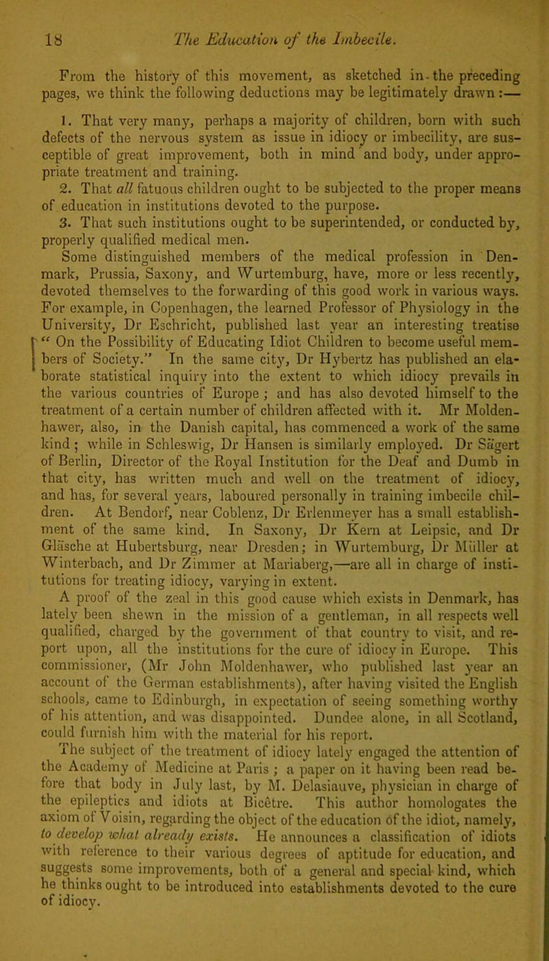 From the history of this movement, as sketched in. the preceding pages, we think the following deductions may be legitimately drawn:— 1. That very many, perhaps a majority of children, born with such defects of the nervous system as issue in idiocy or imbecility, are sus- ceptible of great improvement, both in mind and body, under appro- priate treatment and training. 2. That all fatuous children ought to be subjected to the proper means of education in institutions devoted to the purpose. 3. That such institutions ought to be superintended, or conducted by, properly qualified medical men. Some distinguished members of the medical profession in Den- mark, Prussia, Saxony, and Wurtemburg, have, more or less recently, devoted themselves to the forwarding of this good work in various ways. For example, in Copenhagen, the learned Professor of Physiology in the University, Dr Eschricht, published last year an interesting treatise “ On the Possibility of Educating Idiot Children to become useful mem- bers of Society.” In the same city, Dr Hybertz has published an ela- borate statistical inquiry into the extent to which idiocy prevails in the various countries of Europe ; and has also devoted himself to the treatment of a certain number of children affected with it. Mr Molden- hawer, also, in the Danish capital, has commenced a work of the same kind ; while in Schleswig, Dr Hansen is similarly employed. Dr Sagert of Berlin, Director of the Royal Institution for the Deaf and Dumb in that city'-, has written much and well on the treatment of idiocy, and has, for several years, laboured personally in training imbecile chil- dren. At Bendorf, near Coblenz, Dr Erlentneyer has a small establish- ment of the same kind. In Saxony, Dr Kern at Leipsic, and Dr Glasche at Hubertsburg, near Dresden; in Wurtemburg, Dr Muller at Winterbach, and Dr Zimmer at Mariaberg,—-are all in charge of insti- tutions for treating idiocy, varying in extent. A proof of the zeal in this good cause which exists in Denmark, has lately been shewn in the mission of a gentleman, in all respects well qualified, charged by the government of that country to visit, and re- port upon, all the institutions for the cure of idiocy in Europe. This commissioner, (Mr John Moldenhawer, who published last year an account of the German establishments), after having visited the English schools, came to Edinburgh, in expectation of seeing something worthy of his attention, and was disappointed. Dundee alone, in all Scotland, could furnish him with the material for his report. The subject of the treatment of idiocy lately engaged the attention of the Academy of Medicine at Paris ; a paper on it having been read be- fore that body in July last, by M. Delasiauve, physician in charge of the epileptics and idiots at Bicetre. This author homologates the axiom of Voisin, regarding the object of the education of the idiot, namely, to develop what already exists. He announces a classification of idiots with reference to their various degrees of aptitude for education, and suggests some improvements, both of a general and special kind, which he thinks ought to be introduced into establishments devoted to the cure of idiocy.