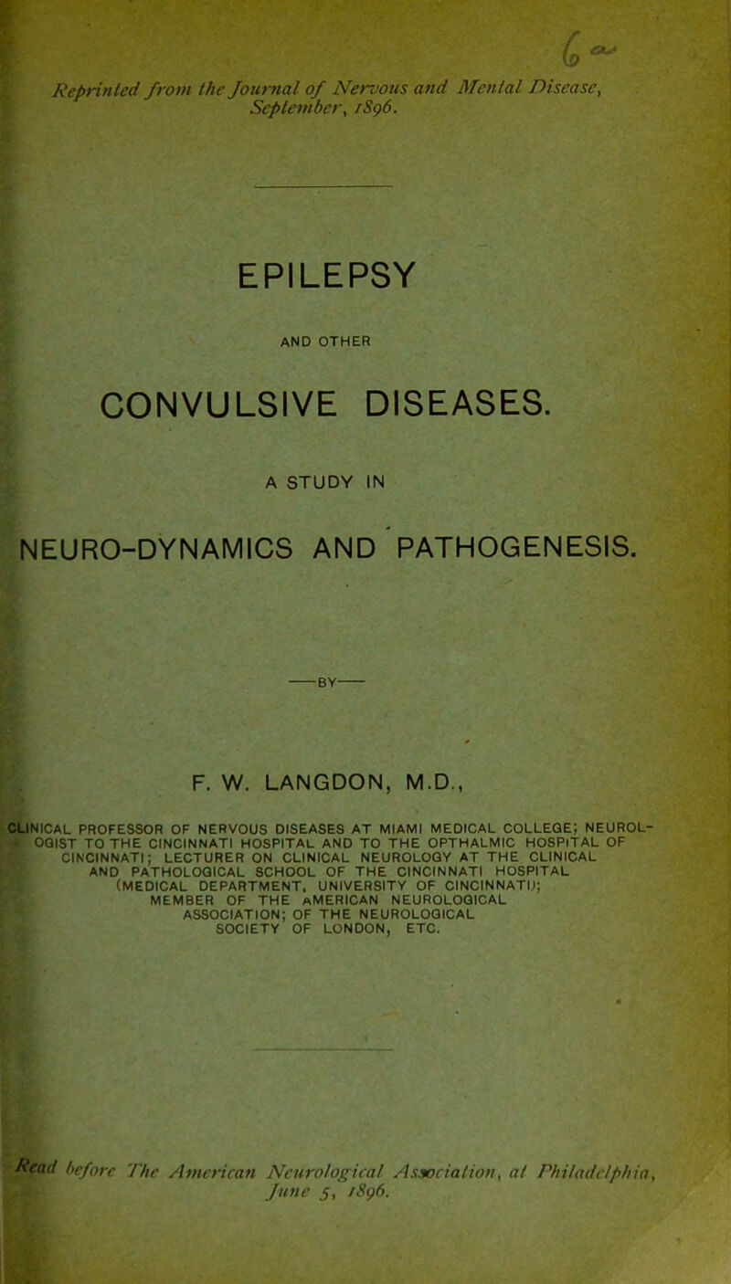 Reprinted from the Journal of Nervous and Mental Disease, September, /Sg6. EPILEPSY AND OTHER CONVULSIVE DISEASES. A STUDY IN NEURO-DYNAMICS AND PATHOGENESIS. -BY- F. W. LANGDON, M.D., CLINICAL PROFESSOR OF NERVOUS DISEASES AT MIAMI MEDICAL COLLEGE; NEUROL- fr OGIST TO THE CINCINNATI HOSPITAL AND TO THE OPTHALMIC HOSPITAL OF CINCINNATI; LECTURER ON CLINICAL NEUROLOGY AT THE CLINICAL AND PATHOLOGICAL SCHOOL OF THE CINCINNATI HOSPITAL (MEDICAL DEPARTMENT, UNIVERSITY OF CINCINNATI.); MEMBER OF THE AMERICAN NEUROLOGICAL ASSOCIATION; OF THE NEUROLOGICAL SOCIETY OF LONDON, ETC. Read before The American Neurological Association, at Philadelphia, June 5, /Sg6.