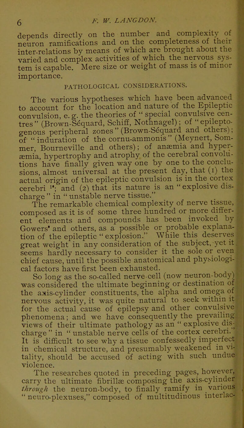 depends directly on the number and complexity of neuron ramifications and on the completeness of their inter-relations by means of which are brought about the varied and complex activities of which the nervous sys- tem is capable. Mere size or weight of mass is of minor importance. PATHOLOGICAL CONSIDERATIONS. The various hypotheses which have been advanced to account for the location and nature of the Epileptic convulsion, e. g. the theories of u special convulsive cen- tres ” (Brown-Sequard, Schiff, Nothnagel); of “ epilepto- genous peripheral zones ” (Brown-bequard and others); of “ induration of the cornu-ammonis ” (Meynert, Som- mer, Bourneville and others); of anaemia and hyper- aemia, hypertrophy and atrophy of the cerebral convolu- tions have finally given way one by one to the conclu- sions, almost universal at the present day, that (i) the actual origin of the epileptic convulsion is in the cortex cerebri 1#; and (2) that its nature is an “ explosive dis- charge ” in “ unstable nerve tissue.” The remarkable chemical complexity of nerve tissue, composed as it is of some three hundred or more diffei- ent elements and compounds has been invoked by Gowers' and others, as a possible or probable explana- tion of the epileptic “ explosion.” While this deserves great weight in any consideration of the subject, vet it seems hardly necessary to consider it the sole or even chief cause, until the possible anatomical and physiologi- cal factors have first been exhausted. So long as the so-called nerve-cell (now neuron-body) was considered the ultimate beginning or destination of the axis-cylinder constituents, the alpha and omega of nervous activity, it was quite natural to seek within it for the actual cause of epilepsy and other convulsive phenomena; and we have consequently the prevailing views of their ultimate pathology as an “ explosive dis- charge ” in “ unstable nerve cells of the cortex cerebri. It is difficult to see why a tissue confessedly imperfect in chemical structure, and presumably weakened in vi- tality, .should be accused of acting with such undue violence. The researches quoted in preceding pages, however, carry the ultimate fibrillae composing the axis-cylinder thro7<gh the neuron-body, to finally ramify in various “ neuro-plexuses,” composed of multitudinous interlac-